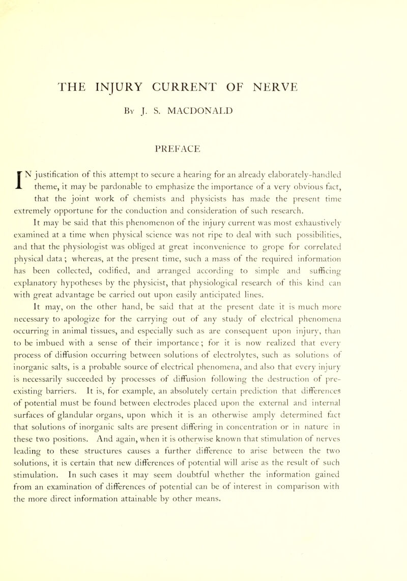 THE INJURY CURRENT OF NERVE By J. S. MACDONALD PREFACE JN justification of this attempt to secure a hearing for an already elaborately-handled theme, it may be pardonable to emphasize the importance of a very obvious fact, that the joint work of chemists and physicists has made the present time extremely opportune for the conduction and consideration of such research. It may be said that this phenomenon of the injury current was most exhaustively examined at a time when physical science was not ripe to deal with such possibilities, and that the physiologist was obliged at great inconvenience to grope for correlated physical data ; whereas, at the present time, such a mass of the required information has been collected, codified, and arranged according to simple and sufficing explanatory hypotheses by the physicist, that physiological research of this kind can with great advantage be carried out upon easily anticipated lines. It may, on the other hand, be said that at the present date it is much more necessary to apologize for the carrying out of any study of electrical phenomena occurring in animal tissues, and especially such as are consequent upon injury, than to be imbued with a sense of their importance ; for it is now realized that every process of diffusion occurring between solutions of electrolytes, such as solutions of inorganic salts, is a probable source of electrical phenomena, and also that every injury is necessarily succeeded by processes of diffusion following the destruction of pre- existing barriers. It is, for example, an absolutely certain prediction that differences of potential must be found between electrodes placed upon the external and internal surfaces of glandular organs, upon which it is an otherwise amply determined fact that solutions of inorganic salts are present differing in concentration or in nature in these two positions. And again, when it is otherwise known that stimulation of nerves leading to these structures causes a further difference to arise between the two solutions, it is certain that new differences of potential will arise as the result of such stimulation. In such cases it may seem doubtful whether the information gained from an examination of differences of potential can be of interest in comparison with the more direct information attainable by other means.