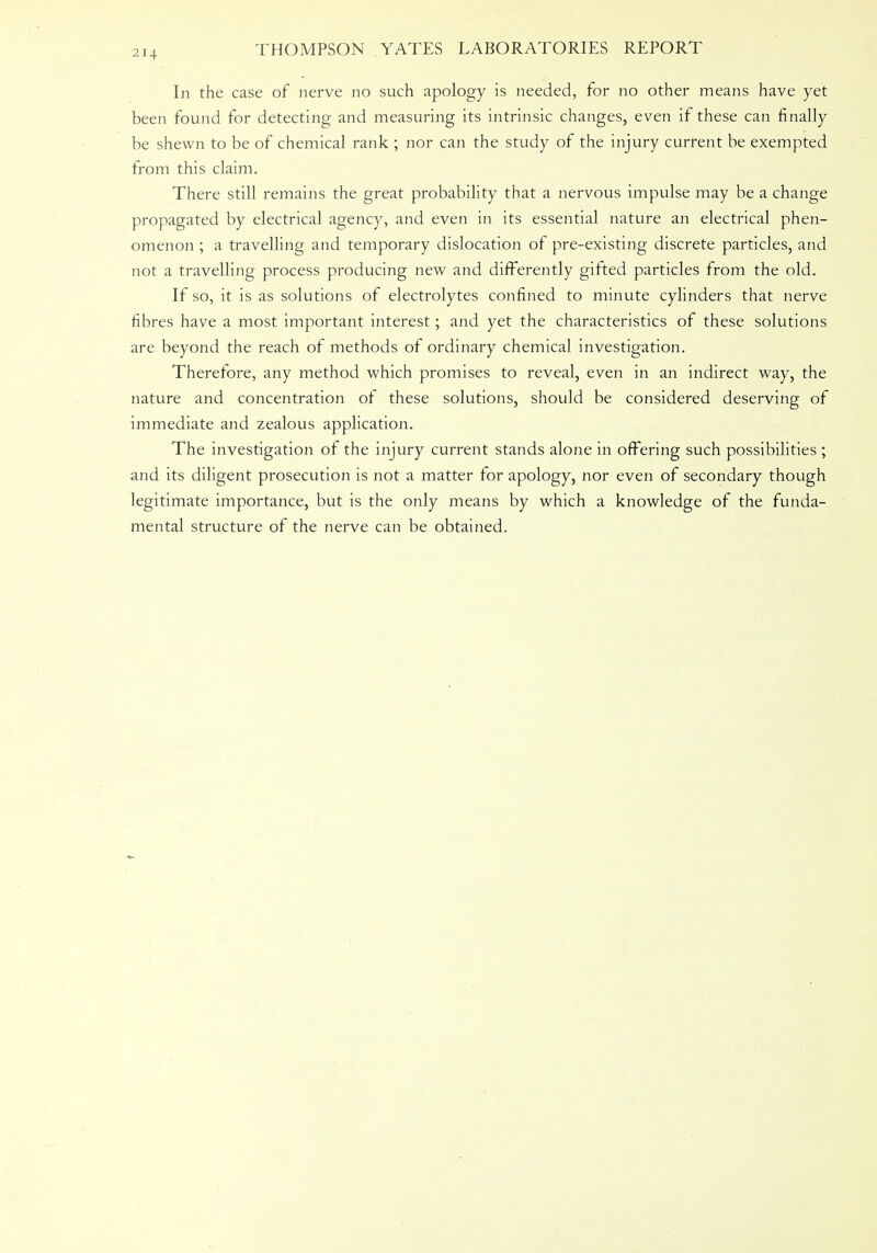 In the case of nerve no such apology is needed, for no other means have yet been found for detecting and measuring its intrinsic changes, even if these can finally be shewn to be of chemical rank ; nor can the study of the injury current be exempted from this claim. There still remains the great probability that a nervous impulse may be a change propagated by electrical agency, and even in its essential nature an electrical phen- omenon ; a travelling and temporary dislocation of pre-existing discrete particles, and not a travelling process producing new and differently gifted particles from the old. If so, it is as solutions of electrolytes confined to minute cylinders that nerve fibres have a most important interest; and yet the characteristics of these solutions are beyond the reach of methods of ordinary chemical investigation. Therefore, any method which promises to reveal, even in an indirect way, the nature and concentration of these solutions, should be considered deserving of immediate and zealous application. The investigation of the injury current stands alone in offering such possibilities ; and its diligent prosecution is not a matter for apology, nor even of secondary though legitimate importance, but is the only means by which a knowledge of the funda- mental structure of the nerve can be obtained.