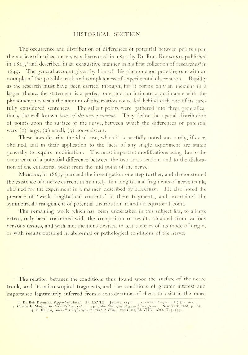 HISTORICAL SECTION The occurrence and distribution of differences of potential between points upon the surface of excised nerve, was discovered in 1842 by Du Bois Reymond, published in 1843,' and described in an exhaustive manner in his first collection of researches2 in 1849. The general account given by him of this phenomenon provides one with an example of the possible truth and completeness of experimental observation. Rapidly as the research must have been carried through, for it forms only an incident in a larger theme, the statement is a perfect one, and an intimate acquaintance with the phenomenon reveals the amount of observation concealed behind each one of its care- fully considered sentences. The salient points were gathered into three generaliza- tions, the well-known hiws of the nerve current. They define the spatial distribution of points upon the surface of the nerve, between which the differences of potential were (1) large, (2) small, (3) non-existent. These laws describe the ideal case, which it is carefully noted was rarely, if ever, obtained, and in their application to the facts of any single experiment are stated generally to require modification. The most important modifications being due to the occurrence of a potential difference between the two cross sections and to the disloca- tion of the equatorial point from the mid point of the nerve. Morgan, in 1863,' pursued the investigation one step further, and demonstrated the existence of a nerve current in minutely thin longitudinal fragments of nerve trunk, obtained for the experiment in a manner described by Harless4. He also noted the presence of 'weak longitudinal currents' in these fragments, and ascertained the symmetrical arrangement of potential distribution round an equatorial point. The remaining work which has been undertaken in this subject has, to a large extent, only been concerned with the comparison of results obtained from various nervous tissues, and with modifications devised to test theories of its mode of origin, or with results obtained in abnormal or pathological conditions of the nerve. The relation between the conditions thus found upon the surface of the nerve trunk, and its microscopical fragments, and the conditions of greater interest and importance legitimately inferred from a consideration of these to exist in the more 1. Du Bois Reymond, Poggcndorf Anna!. Bd. LXVIII. January, 1843. 2. Untersuchungen. II (1), p. 262. 5. Charles E. Morgan, Reicherts Archil'., 1863, p. 340 ; also Electrophysiology and Therapeutics. New York, 1868, p. 46;. 4. E. Harless, Abhamil Konigl Bayerisch Akad. d. rViss. 2nd Class, Bd. VIII. Abth. II, p. 539.