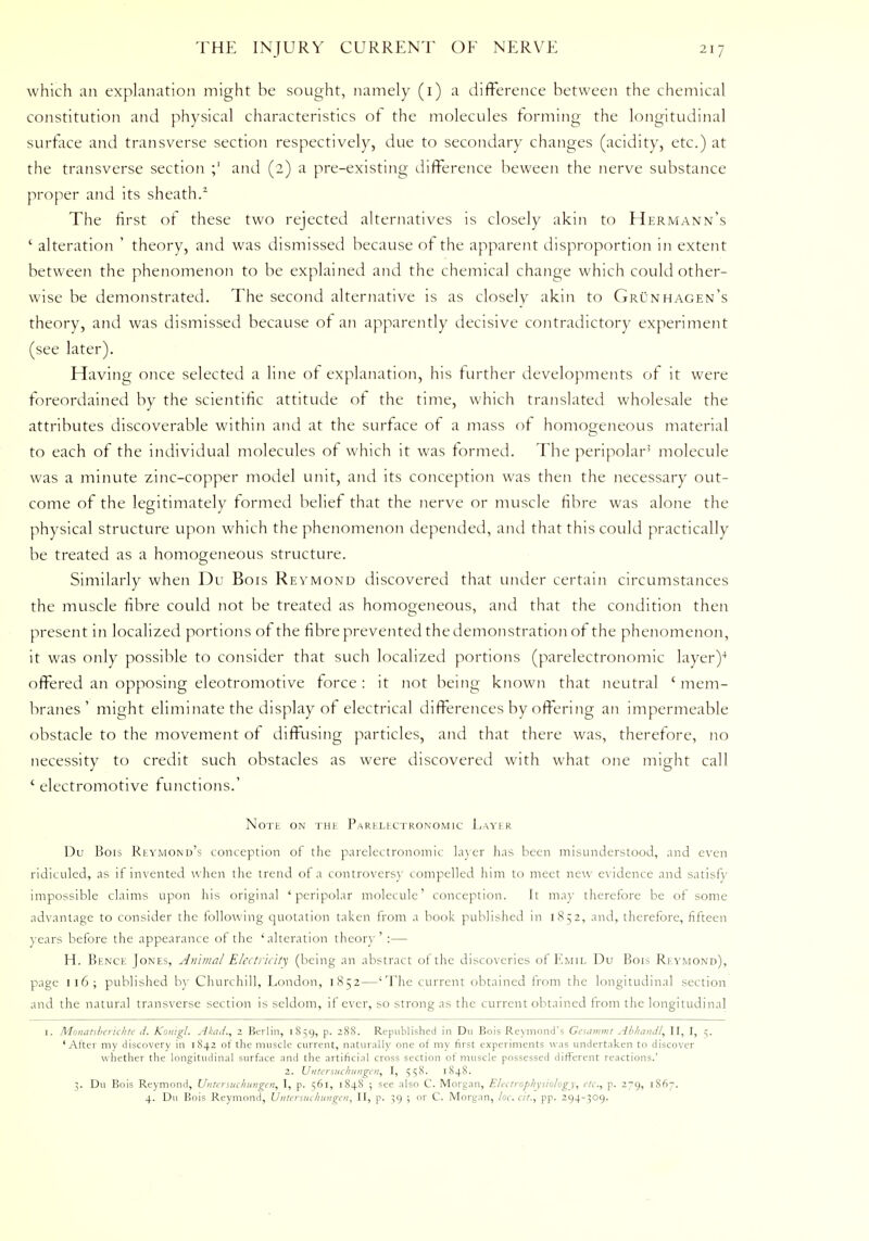 which an explanation might be sought, namely (1) a difference between the chemical constitution and physical characteristics of the molecules forming the longitudinal surface and transverse section respectively, due to secondary changes (acidity, etc.) at the transverse section ;' and (2) a pre-existing difference beween the nerve substance proper and its sheath/ The first of these two rejected alternatives is closely akin to Hermann's ' alteration ' theory, and was dismissed because of the apparent disproportion in extent between the phenomenon to be explained and the chemical change which could other- wise be demonstrated. The second alternative is as closely akin to Grunhagen's theory, and was dismissed because of an apparently decisive contradictory experiment (see later). Having once selected a line of explanation, his further developments of it were foreordained by the scientific attitude of the time, which translated wholesale the attributes discoverable within and at the surface of a mass of homogeneous material to each of the individual molecules of which it was formed. The peripolar5 molecule was a minute zinc-copper model unit, and its conception was then the necessary out- come of the legitimately formed belief that the nerve or muscle fibre was alone the physical structure upon which the phenomenon depended, and that this could practically be treated as a homogeneous structure. Similarly when Du Bois Reymond discovered that under certain circumstances the muscle fibre could not be treated as homogeneous, and that the condition then present in localized portions of the fibre prevented the demonstration of the phenomenon, it was only possible to consider that such localized portions (parelectronomic layer)4 offered an opposing eleotromotive force : it not being known that neutral ' mem- branes' might eliminate the display of electrical differences by offering an impermeable obstacle to the movement of diffusing particles, and that there was, therefore, no necessity to credit such obstacles as were discovered with what one might call * electromotive functions.' Note on the Parklkctronomic Layer Du Bois Reymond's conception of the parelectronomic layer has been misunderstood, and even ridiculed, as if invented when the trend of a controversy compelled him to meet new evidence and satisfy impossible claims upon his original 'peripolar molecule' conception. It may therefore be of some advantage to consider the following quotation taken from a book published in 1852, and, therefore, fifteen years before the appearance of the ' alteration theory ' :— H. Bence Jones, Animal Electricity (being an abstract of the discoveries of Emil Du Bois Reymond), page 116; published by Churchill, London, 1852—'The current obtained from the longitudinal section and the natural transverse section is seldom, it ever, so strong as the current obtained from the longitudinal 1. Monatsberichte d. Konigl. Akad., 2 Berlin, 1859, p. 28S. Republished in Du Bois Reymond's Gesammt Abhandl, II, I, 5. 'After my discovery in 1842 of the muscle current, naturally one of my first experiments was undertaken to discover whether the longitudinal surface and the artificial cross section of muscle possessed different reactions.' 2. Untersuchungen, I, 558. 184S. 3. Du Bois Reymond, Untersuchungen, I, p. 561, 1848 ; see also C. Morgan, Electrophysiology, etc., p. 279, 1867. 4. Du Bois Reymond, Untersuchitngen, II, p. 39 ; or C. Morgan, loc. fit., pp. 294-309.