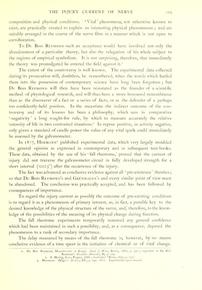 composition and physical conditions. ' Vital' phenomena, not otherwise known to exist, are practically created to explain an interesting physical phenomenon ; and are suitably arranged in the course of the nerve fibre in a manner which is not open to corroboration. To Du Bois Reymond such an acceptance would have involved not only the abandonment of a particular theory, but also the relegation of his whole subject to the regions of empirical symbolism. It is not surprising, therefore, that immediately the theory was promulgated he entered the field against it.' The extent of the controversy is well known. The experimental data collected during its prosecution will, doubtless, be remembered, when the words which hurled them into the possession of contemporary science have long been forgotten ; but Du Bois Reymond will then have been reinstated as the founder of a scientific method of physiological research, and will thus have a more honoured remembrance than as the discoverer of a fact or a series of facts, or as the defender of a perhaps too confidently-held position. In the meantime the indirect outcome of the con- troversy and of its lessons has been a philosophy, which sees in comparative ' negativity' a long sought-for rule, by which to measure accurately the relative intensity of life in two contrasted situations.2 In repose positive, in activity negative, only given a standard of candle power the value of any vital spark could immediately be assessed by the galvanometer. In 1877, Hermann3 published experimental data, which very largely moulded the general opinion as expressed in contemporary and in subsequent text-books. These data, obtained by the use of his ' fall rheotome,' proved that the current of injury did not traverse the galvanometer circuit in fully developed strength for a short interval ('0025) after the occurrence of the injury. The fact was advanced as conclusive evidence against all ' pre-existence' theories ; so that Du Bois Reymond's and Grunhagen's and every similar point of view must be abandoned. The conclusion was practically accepted, and has been followed by consequences of importance. To regard the injury current as possibly the outcome of pre-existing conditions is to regard it as a phenomenon of primary interest, as, in fact, a possible key to the desired knowledge of the physical structure of the nerve, and, therefore, to the know- ledge of the possibilities of the meaning of its physical change during function. The fall rheotome experiments temporarily removed any general confidence which had been maintained in such a possibility, and, as a consequence, deposed the phenomenon to a rank of secondary importance. The delay measured by means of the fall rheotome is, however, by no means conclusive evidence of a time spent in the initiation of chemical or of vital change. 1. Du Bois Reymond, Monanberkhte J. Konigl. Akad. d. Win., Berlin, 1867, p. 597 ; reprinted in Du Bois Reymond's Gosammt Abhandl., II, p. 319. 2. E. Hering, Lotos, Prague, 1888 ; translated 'Brain, 1897, p. 232.' 3. Hermann. Pfliiger's Archiv., XV., p. 191. 1877. Experiments upon muscle.