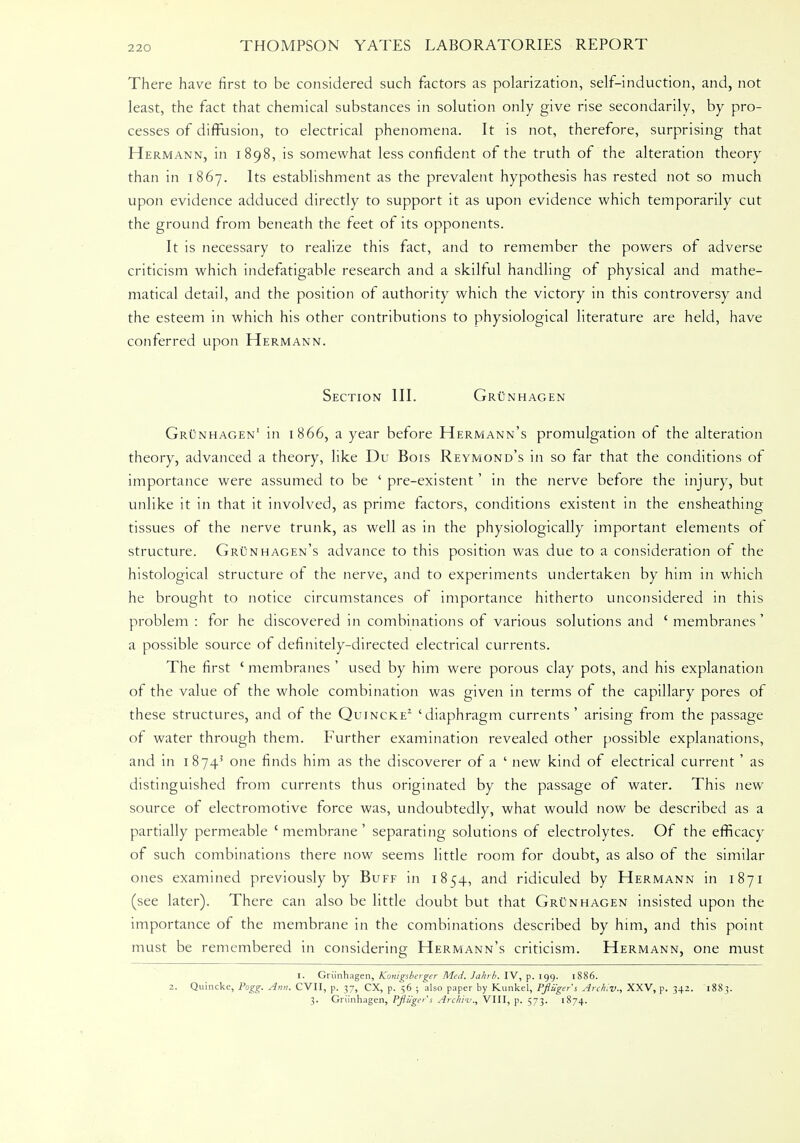 There have first to be considered such factors as polarization, self-induction, and, not least, the fact that chemical substances in solution only give rise secondarily, by pro- cesses of diffusion, to electrical phenomena. It is not, therefore, surprising that Hermann, in 1898, is somewhat less confident of the truth of the alteration theory than in 1867. Its establishment as the prevalent hypothesis has rested not so much upon evidence adduced directly to support it as upon evidence which temporarily cut the ground from beneath the feet of its opponents. It is necessary to realize this fact, and to remember the powers of adverse criticism which indefatigable research and a skilful handling of physical and mathe- matical detail, and the position of authority which the victory in this controversy and the esteem in which his other contributions to physiological literature are held, have conferred upon Hermann. Section III. Grunhagen Grunhagen' in 1866, a year before Hermann's promulgation of the alteration theory, advanced a theory, like Du Bois Reymond's in so far that the conditions of importance were assumed to be ' pre-existent' in the nerve before the injury, but unlike it in that it involved, as prime factors, conditions existent in the ensheathing tissues of the nerve trunk, as well as in the physiologically important elements of structure. Grunhagen's advance to this position was due to a consideration of the histological structure of the nerve, and to experiments undertaken by him in which he brought to notice circumstances of importance hitherto unconsidered in this problem: for he discovered in combinations of various solutions and 'membranes' a possible source of definitely-directed electrical currents. The first ' membranes ' used by him were porous clay pots, and his explanation of the value of the whole combination was given in terms of the capillary pores of these structures, and of the Quincke2 'diaphragm currents' arising from the passage of water through them. Further examination revealed other possible explanations, and in 18743 one finds him as the discoverer of a ' new kind of electrical current ' as distinguished from currents thus originated by the passage of water. This new source of electromotive force was, undoubtedly, what would now be described as a partially permeable ' membrane' separating solutions of electrolytes. Of the efficacy of such combinations there now seems little room for doubt, as also of the similar ones examined previously by Buff in 1854, and ridiculed by Hermann in 1871 (see later). There can also be little doubt but that Grunhagen insisted upon the importance of the membrane in the combinations described by him, and this point must be remembered in considering Hermann's criticism. Hermann, one must I. Grunhagen, Konigsberger Med. Jahrb. IV, p. 199. 1886. 2. Quincke, Pogg. Ann. CVII, p. 37, CX, p. 56 ; also paper by Kunkel, Pfliigers Archiv., XXV, p. 342. 1883. 3. Grunhagen, PJli/gcr's Archin., VIII, p. 573. 1874.