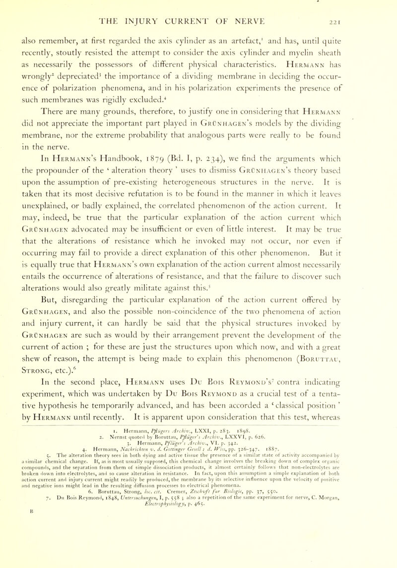 also remember, at first regarded the axis cylinder as an artefact,1 and has, until quite recently, stoutly resisted the attempt to consider the axis cylinder and myelin sheath as necessarily the possessors of different physical characteristics. Hermann has wrongly2 depreciated3 the importance of a dividing membrane in deciding the occur- ence of polarization phenomena, and in his polarization experiments the presence of such membranes was rigidly excluded.4 There are many grounds, therefore, to justify one in considering that Hermann did not appreciate the important part played in Grunhagen's models by the dividing membrane, nor the extreme probability that analogous parts were really to be found in the nerve. In Hermann's Handbook, 1879 (Bel* I> p> 234), we find the arguments which the propounder of the ' alteration theory ' uses to dismiss Grunhagen's theory based upon the assumption of pre-existing heterogeneous structures in the nerve. It is taken that its most decisive refutation is to be found in the manner in which it leaves unexplained, or badly explained, the correlated phenomenon of the action current. It may, indeed, be true that the particular explanation of the action current which Grunhagen advocated may be insufficient or even of little interest. It may be true that the alterations of resistance which he invoked may not occur, nor even if occurring may fail to provide a direct explanation of this other phenomenon. But it is equally true that Hermann's own explanation of the action current almost necessarily entails the occurrence of alterations of resistance, and that the failure to discover such alterations would also greatly militate against this.5 But, disregarding the particular explanation of the action current offered by Grunhagen, and also the possible non-coincidence of the two phenomena of action and injury current, it can hardly be said that the physical structures invoked by Grunhagen are such as would by their arrangement prevent the development of the current of action ; tor these are just the structures upon which now, and with a great shew of reason, the attempt is being made to explain this phenomenon (Boruttau, Strong, etc.)/' In the second place, Hermann uses Du Bois Reymond's7 contra indicating experiment, which was undertaken by Du Bois Reymond as a crucial test of a tenta- tive hypothesis he temporarily advanced, and has been accorded a ' classical position ' by Hermann until recently. It is apparent upon consideration that this test, whereas 1. Hermann, Pfliigers Archi-v., LXXI, p. 283. 1898. 2. Nernst quoted by Boruttau, Pftugers Archiv,, LXXVI, p. 626. 3. Hermann, Pfliigers Archi-v., VI. p. 342. 4. Hermann, Nachrichten i\ J. Gottinger Gesell; J. ffiss,pp. 326-347. 1887. 5. The alteration theory sees in both dying and active tissue the presence of a similar state of activity accompanied by a similar chemical change. If, as is most usually supposed, this chemical change involves the breaking down of complex organic compounds, and the separation from them of simple dissociation products, it almost certainly follows that non-electrolytes are broken down into electrolytes, and so cause alteration in resistance. In fact, upon this assumption a simple explanation of botli action current and injury current might readily be produced, the membrane by its selective influence upon the velocity of positive and negative ions might lead in the resulting diffusion processes to electrical phenomena. 6. Boruttau, Strong, loc. cit. Cremer, Ztschvft fur Biologic, pp. 37, 550. 7. Du Bois Reymond, 1848, Untersuchungen, I, p. 558 ; also a repetition of the same experiment for nerve, C. Morgan, Electrophysiology, p. 461;.