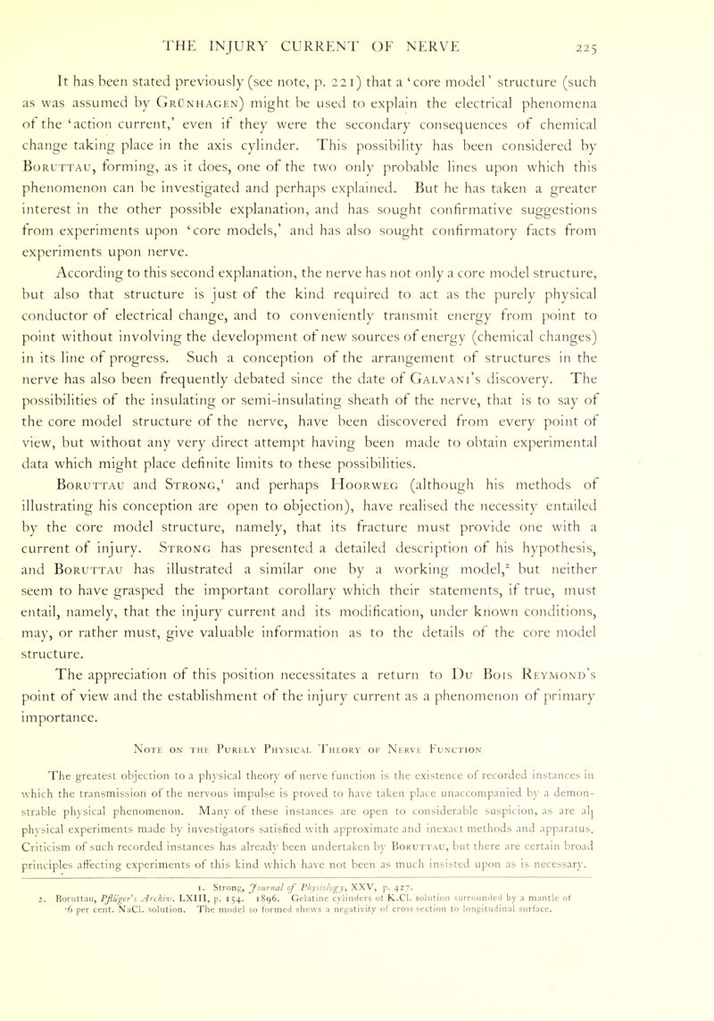 It has been stated previously (see note, p. 221) that a 'core model' structure (such as was assumed by Grunhagen) might be used to explain the electrical phenomena ot the 'action current,' even if they were the secondary consequences of chemical change taking place in the axis cylinder. This possibility has been considered by Boruttau, forming, as it does, one of the two only probable lines upon which this phenomenon can be investigated and perhaps explained. But he has taken a greater interest in the other possible explanation, and has sought confirmative suggestions from experiments upon ' core models,' and has also sought confirmatory facts from experiments upon nerve. According to this second explanation, the nerve has not only a core model structure, but also that structure is just of the kind required to act as the purely physical conductor of electrical change, and to conveniently transmit energy from point to point without involving the development or new sources of energy (chemical changes) in its line of progress. Such a conception of the arrangement of structures in the nerve has also been frequently debated since the date of Galvani's discovery. The possibilities of the insulating or semi-insulating sheath of the nerve, that is to say of the core model structure of the nerve, have been discovered from every point of view, but without any very direct attempt having been made to obtain experimental data which might place definite limits to these possibilities. Boruttau and Strong,' and perhaps Hoorweg (although his methods of illustrating his conception are open to objection), have realised the necessity entailed by the core model structure, namely, that its fracture must provide one with a current of injury. Strong has presented a detailed description of his hypothesis, and Boruttau has illustrated a similar one by a working model,2 but neither seem to have grasped the important corollary which their statements, if true, must entail, namely, that the injury current and its modification, under known conditions, may, or rather must, give valuable information as to the details of the core model structure. The appreciation of this position necessitates a return to Du Bois Reymond's point of view and the establishment of the injury current as a phenomenon of primary importance. Note on the Purely Physical Theory of Nerve Function The greatest objection to a physical theory of nerve function is the existence of recorded instances in which the transmission of the nervous impulse is proved to have taken place unaccompanied by a demon- strable physical phenomenon. Man) of these instances are open to considerable suspicion, as are ah physical experiments made by investigators satisfied with approximate and inexact methods and apparatus. Criticism of such recorded instances has already been undertaken by Boruttau, but there are certain broad principles affecting experiments of this kind which have not been as much insisted upon as is necessary. 1. Strong, 'Journal of Physiology, XXV, p. 427. 2. Boruttau, Pfliigers Archi-v. LXIII, p. 1 ^4. 1896. Gelatine cylinders ot K..C1. solution surrounded by a mantle of •6 per cent. NaCl. solution. The model so formed shews a negativity of cross section to longitudinal surface.