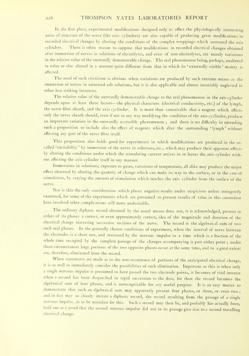 In the first place, experimental modifications designed only to affect the physiologically interesting units of structure of the nerve (the axis cylinders) are also capable of producing great modifications in recorded electrical changes by altering the conditions of the complex wrappings which surround the axis cylinders. There is often reason to suppose that modifications in recorded electrical changes obtained after immersion of nerves in solutions of electrolytes, and even of non-electrolytes, are merely variations in the relative value of the outwardly demonstrable change. The real phenomenon being, perhaps, unaltered in value or else altered in a manner quite different from that in which its 'externally visible' moiety is affected. The need of such cricticism is obvious when variations are produced by such extreme means as the immersion of nerves in saturated salt solutions, but it is also applicable and almost invariably neglected in other less striking instances. The relative value of the outwardly demonstrable change to the real phenomenon in the axis cylinder depends upon at least three factors—the physical characters (electrical conductivity, etc.) of the lymph, the nerve fibre sheath, and the axis cyclinder. It is more than conceivable that a reagent which affects only the nerve sheath should, even if not in any way modifying the condition of the axis cyclinder, produce an important variation in the outwardly accessible phenomenon ; and there is no difficulty in extending such a proposition to include also the effect of reagents which alter the surrounding ' lymph' without affecting any part of the nerve fibre itself. This proposition also holds good for experiments in which modifications are produced in the so- called 'excitability' by immersion of the nerve in solutions, etc., which may produce their apparent effects by altering the conditions under which the stimulating current arrives in or leaves the axis cylinder with- out affecting the axis cylinder itself in any manner. Immersions m solutions, exposure to gases, variations of temperature, all alike may produce the major effect observed by altering the quantity of change which can make its way to the surface, or in the case of stimulation, by varying the amount of stimulation which reaches the axis cylinder from the surface of the nerve. Nor is this the only consideration which places negative results under suspicions unless stringently examined, for some of the experiments which are presumed to present results of value in this connexion have involved other complications still more undesirable. The ordinary diphasic record obtained by the usual means does not, it is acknowledged, present in either of its phases a correct, or even approximately correct, idea of the magnitude and duration of the electrical change traversing successive sections of the nerve. The record is the algebraical sum of two such real phases. In the generally chosen conditions of experiment, when the interval of nerve between the electrodes is a short one, and traversed by the nervous impulse in a time which is a fraction of the whole time occupied by the complete passage of the changes accompanying it past either point ; under these circumstances large portions of the two opposite phases occur at the same time, and to a great extent are, therefore, eliminated from the record. When statements are made as to the non-occurrence of portions of the anticipated electrical change, it is as well to immediately consider the possibilities of such elimination. Important as this is when only a single nervous impulse is presumed to have passed the two electrode points, it becomes of vital interest when a second has been despatched in rapid succession to the first, for then the record becomes the algebraical sum of four phases, and is unrecognizable for any useful purpose. It is an easy matter to demonstrate that such an algebraical sum may apparently present four phases, or three, or even two ; and in fact may so closely imitate a diphasic record, the record resulting from the passage of a single nervous impulse, as to be mistaken for this. Such a record may then be, and probably has actually been, held out as a proof that the second nervous impulse did not in its passage give rise to a second travelling electrical change.