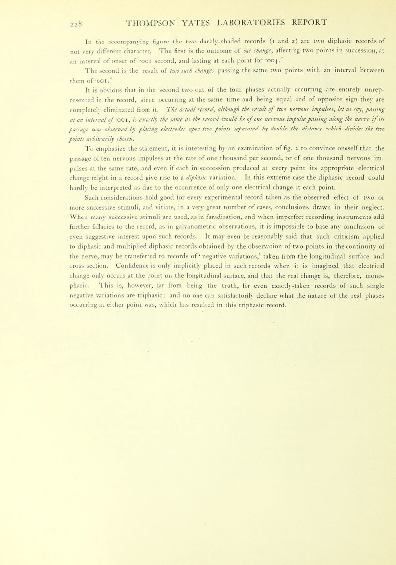 In the accompanying figure the two darkly-shaded records (i and 2) are two diphasic records of not very different character. The first is the outcome of one change, affecting two points in succession, at an interval of onset of -ooi second, and lasting at each point for '004. The second is the result of two such changes passing the same two points with an interval between them of ooi. It is obvious that in the second two out of the four phases actually occurring are entirely unrep- resented in the record, since occurring at the same time and being equal and of opposite sign they are completely eliminated from it. The actual record, although the result of two nervous impulses, let us say, passing at an interval of -ooi, is exactly the same as the tecord would be of one nervous impulse passing along the nerve if its passage was observed by placing electrodes upon two points separated by double the distance which divides the two points arbitrarily chosen. To emphasize the statement, it is interesting by an examination of fig. 2 to convince oneself that the passage of ten nervous impulses at the rate of one thousand per second, or of one thousand nervous im- pulses at the same rate, and even if each in succession produced at every point its appropri-ate electrical change might in a record give rise to a diphasic variation. In this extreme case the diphasic record could hardly be interpreted as due to the occurrence of only one electrical change at each point. Such considerations hold good for every experimental record taken as the observed effect of two or more successive stimuli, and vitiate, in a very great number of cases, conclusions drawn in their neglect. When many successive stimuli are used, as in faradisation, and when imperfect recording instruments add further fallacies to the record, as in galvanometric observations, it is impossible to base any conclusion of even suggestive interest upon such records. It may even be reasonably said that such criticism applied to diphasic and multiplied diphasic records obtained by the observation of two points in the continuity of the nerve, may be transferred to records of negative variations,' taken from the longitudinal surface and cross section. Confidence is only implicitly placed in such records when it is imagined that electrical change only occurs at the point on the longitudinal surface, and that the real change is, therefore, mono- phasic. This is, however, far from being the truth, for even exactly-taken records of such single negative variations are triphasic : and no one can satisfactorily declare what the nature of the real phases occurring at either point was, which has resulted in this triphasic record.