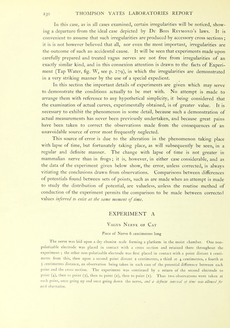 In this case, as in all cases examined, certain irregularities will be noticed, show- ing a departure from the ideal case depicted by Du Bois Reymond's laws. It is convenient to assume that such irregularities are produced by accessory cross sections ; it is is not however believed that all, nor even the most important, irregularities are the outcome of such an accidental cause. It will be seen that experiments made upon carefully prepared and treated vagus nerves are not free from irregularities of an exactly similar kind, and in this connexion attention is drawn to the facts of Experi- ment (Tap Water, fig. W, see p. 279), in which the irregularities are demonstrated in a very striking manner by the use of a special expedient. In this section the important details of experiments are given which may serve to demonstrate the conditions actually to be met with. No attempt is made to arrange them with reference to any hypothetical simplicity, it being considered that the examination of actual curves, experimentally obtained, is of greater value. It is necessary to exhibit the phenomenon in some detail, because such a demonstration of actual measurements has never been previously undertaken, and because great pains have been taken to correct the observations made from the consequences of an unavoidable source of error most frequently neglected. This source of error is due to the alteration in the phenomenon taking place with lapse of time, but fortunately taking place, as will subsequently be seen, in a regular and definite manner. The change with lapse of time is not greater in mammalian nerve than in frogs ; it is, however, in either case considerable, and as the data of the experiment given below show, the error, unless corrected, is always vitiating the conclusions drawn from observations. Comparisons between differences of potentials found between sets of points, such as are made when an attempt is made to study the distribution of potential, are valueless, unless the routine method of conduction of the experiment permits the comparison to be made between corrected values inferred to exist at the same moment of time. EXPERIMENT A Vagus Nerve of Cat Piece of Nerve 6 centimetres long The nerve was laid upon a dry ebonite scale forming a platform in the moist chamber. One non- polarizable electrode was placed in contact with a cross section and retained there throughout the experiment ; the other non-polarizable electrode was first placed in contact with a point distant 1 centi- metre from this, then upon a second point distant 2 centimetres, a third at 4 centimetres, a fourth at 5 centimetres distance, an observation being taken in each case of the potential difference between each point and the cross section. The experiment was continued by a return of the second electrode to point (4), then to point (3), then to point (2), then to point (1). Thus two observations were taken at each point, once going up and once going down the nerve, and a definite interval of time was allowed for each observation.