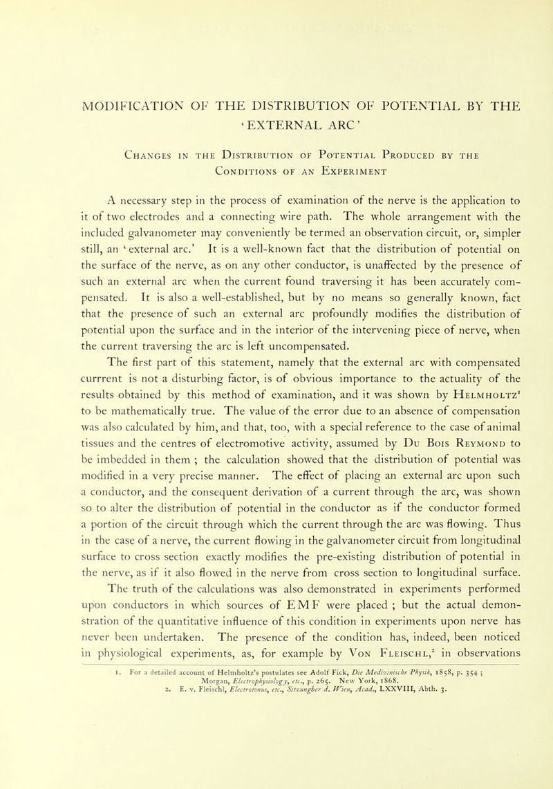 MODIFICATION OF THE DISTRIBUTION OF POTENTIAL BY THE 'EXTERNAL ARC Changes in the Distribution of Potential Produced by the Conditions of an Experiment A necessary step in the process of examination of the nerve is the application to it of two electrodes and a connecting wire path. The whole arrangement with the included galvanometer may conveniently be termed an observation circuit, or, simpler still, an ' external arc' It is a well-known fact that the distribution of potential on the surface of the nerve, as on any other conductor, is unaffected by the presence of such an external arc when the current found traversing it has been accurately com- pensated. It is also a well-established, but by no means so generally known, fact that the presence of such an external arc profoundly modifies the distribution of potential upon the surface and in the interior of the intervening piece of nerve, when the current traversing the arc is left uncompensated. The first part of this statement, namely that the external arc with compensated currrent is not a disturbing factor, is of obvious importance to the actuality of the results obtained by this method of examination, and it was shown by Helmholtz' to be mathematically true. The value of the error due to an absence of compensation was also calculated by him, and that, too, with a special reference to the case of animal tissues and the centres of electromotive activity, assumed by Du Bois Reymond to be imbedded in them ; the calculation showed that the distribution of potential was modified in a very precise manner. The effect of placing an external arc upon such a conductor, and the consequent derivation of a current through the arc, was shown so to alter the distribution of potential in the conductor as if the conductor formed a portion of the circuit through which the current through the arc was flowing. Thus in the case of a nerve, the current flowing in the galvanometer circuit from longitudinal surface to cross section exactly modifies the pre-existing distribution of potential in the nerve, as if it also flowed in the nerve from cross section to longitudinal surface. The truth of the calculations was also demonstrated in experiments performed upon conductors in which sources of EMF were placed ; but the actual demon- stration of the quantitative influence of this condition in experiments upon nerve has never been undertaken. The presence of the condition has, indeed, been noticed in physiological experiments, as, for example by Von Fleischl,2 in observations I. For a detailed account of Helmholtz's postulates see Adolf Fick, Die Medizinische Pkysik, 1858, p. 354 ; Morgan, Electrophysiology, etc., p. 265. New York, 1868.