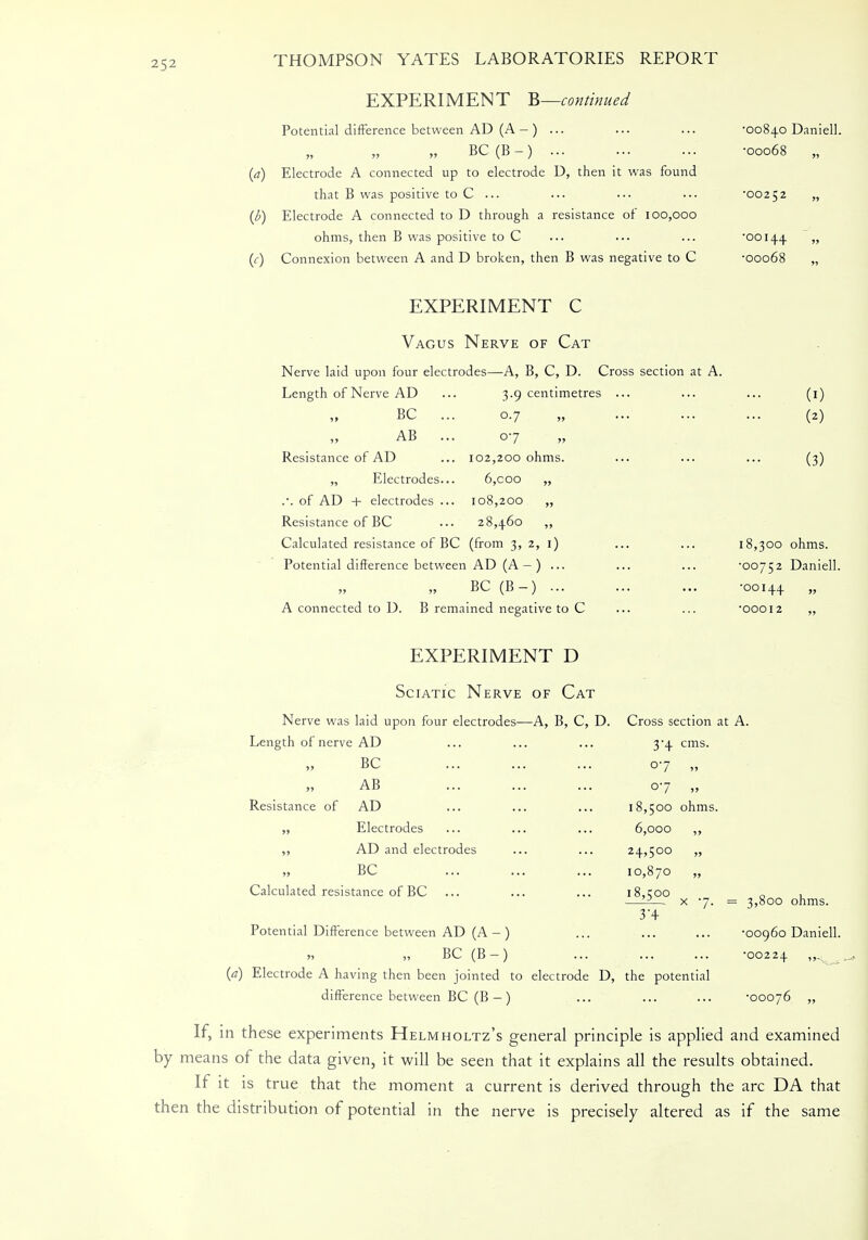 EXPERIMENT B—continued Potential difference between AD (A — ) ... ... ... 00840 Daniell. „ BC (B -) -00068 „ (a) Electrode A connected up to electrode D, then it was found that B was positive to C ... ... ••• ••• '00252 „ (l>) Electrode A connected to D through a resistance of 100,000 ohms, then B was positive to C ... ••• ... '00144. » (f) Connexion between A and D broken, then B was negative to C -00068 „ EXPERIMENT C Vagus Nerve of Cat Nerve laid upon four electrodes—A, B, C, D. Cross section at A. Length of Nerve AD BC AB Resistance of AD „ Electrodes .•. of AD + electrodes Resistance of BC Calculated resistance of BC (from 3, 2, 1) Potential difference between AD (A — ) ... BC (B-) ... A connected to D. B remained negative to C 3.9 centimetres 07 07 102,200 ohms. 6,coo 108,200 „ 28,460 ,, (1) (2) (3) 18,300 ohms. '00752 Daniell. •00144 » •00012 EXPERIMENT D Sciatic Nerve of Cat Nerve was laid upon four electrodes—A, B, C, D. Cross section at A. Length of nerve AD ... ... ... 3-4 cms. BC AB Resistance of AD ,, Electrodes ,, AD and electrodes BC Calculated resistance of BC 07 „ 07 V 18,500 ohms 6,000 ,, 24,500 „ 10,870 „ 18,500 3'4- 7. = 3,800 ohms. Potential Difference between AD (A -) ... ... ... -00960 Daniell. „ „ BC (B-) ... ... ... -00224 , (a) Electrode A having then been jointed to electrode D, the potential difference between BC (B -) ... ... ... -00076 „ If, in these experiments Helmholtz's general principle is applied and examined by means of the data given, it will be seen that it explains all the results obtained. If it is true that the moment a current is derived through the arc DA that then the distribution of potential in the nerve is precisely altered as if the same