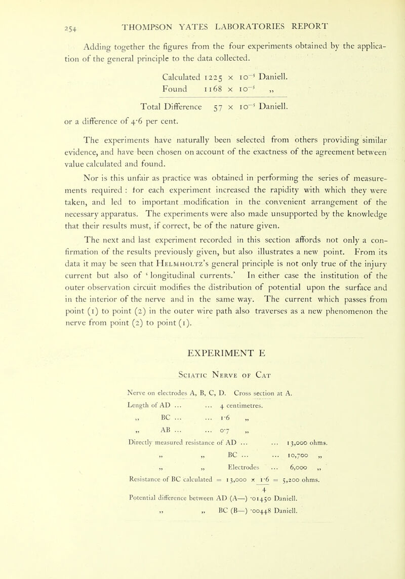 Adding together the figures from the four experiments obtained by the applica- tion of the general principle to the data collected. Calculated 1225 x io~5 Daniell. Found 1168 x io~5 ,, Total Difference 57 x io~5 Daniell. or a difference of 4*6 per cent. The experiments have naturally been selected from others providing similar evidence, and have been chosen on account of the exactness of the agreement between value calculated and found. Nor is this unfair as practice was obtained in performing the series of measure- ments required : for each experiment increased the rapidity with which they were taken, and led to important modification in the convenient arrangement of the necessary apparatus. The experiments were also made unsupported by the knowledge that their results must, if correct, be of the nature given. The next and last experiment recorded in this section affords not only a con- firmation of the results previously given, but also illustrates a new point. From its data it may be seen that Helmholtz's general principle is not only true of the injury current but also of 5 longitudinal currents.' In either case the institution of the outer observation circuit modifies the distribution of potential upon the surface and in the interior of the nerve and in the same way. The current which passes from point (1) to point (2) in the outer wire path also traverses as a new phenomenon the nerve from point (2) to point (1). EXPERIMENT E Sciatic Nerve of Cat Nerve on electrodes A, B, C, D. Cross section at A. Length of AD ... ... 4 centimetres. BC ... ... i-6 AB ... ... 07 Directly measured resistance of AD ... ... 13,000 ohms. „ „ BC ... ... 10,700 „ ,, „ Electrodes ... 6,000 ,, Resistance of BC calculated = 13,000 x r6 = 5,200 ohms. 4 Potential difference between AD (A—) -01450 Daniell. BC (B—) -00448 Daniell.