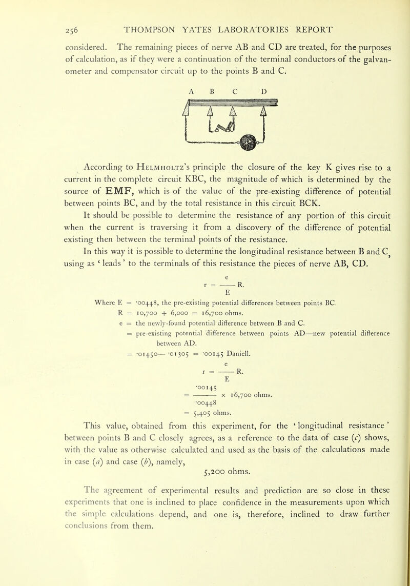 considered. The remaining pieces of nerve AB and CD are treated, for the purposes of calculation, as if they were a continuation of the terminal conductors of the galvan- ometer and compensator circuit up to the points B and C. ABC D According to Helmholtz's principle the closure of the key K gives rise to a current in the complete circuit KBC, the magnitude of which is determined by the source of EMF, which is of the value of the pre-existing difference of potential between points BC, and by the total resistance in this circuit BCK. It should be possible to determine the resistance of any portion of this circuit when the current is traversing it from a discovery of the difference of potential existing then between the terminal points of the resistance. In this way it is possible to determine the longitudinal resistance between B and C} using as ' leads ' to the terminals of this resistance the pieces of nerve AB, CD. e r = R. E Where E = '004.4.8, the pre-existing potential differences between points BC. R = 10,700 + 6,000 = 16,700 ohms, e = the newly-found potential difference between B and C. = pre-existing potential difference between points AD—new potential difference between AD. = -01450—'01305 = -00145 Daniell. e r = R. E •00145 = ■ ■ x 16,700 ohms. •00448 = 5,405 ohms. This value, obtained from this experiment, for the ' longitudinal resistance ' between points B and C closely agrees, as a reference to the data of case (c) shows, with the value as otherwise calculated and used as the basis of the calculations made in case (a) and case namely, 5,200 ohms. The agreement of experimental results and prediction are so close in these experiments that one is inclined to place confidence in the measurements upon which the simple calculations depend, and one is, therefore, inclined to draw further conclusions from them.
