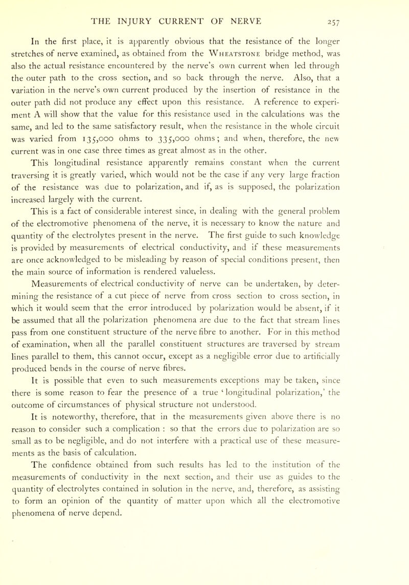 In the first place, it is apparently obvious that the resistance of the longer stretches of nerve examined, as obtained from the Wheatstone bridge method, was also the actual resistance encountered by the nerve's own current when led through the outer path to the cross section, and so back through the nerve. Also, that a variation in the nerve's own current produced by the insertion of resistance in the outer path did not produce any effect upon this resistance. A reference to experi- ment A will show that the value for this resistance used in the calculations was the same, and led to the same satisfactory result, when the resistance in the whole circuit was varied from 135,000 ohms to 335,000 ohms; and when, therefore, the new current was in one case three times as great almost as in the other. This longitudinal resistance apparently remains constant when the current traversing it is greatly varied, which would not be the case if any very large fraction of the resistance was due to polarization, and if, as is supposed, the polarization increased largely with the current. This is a fact of considerable interest since, in dealing with the general problem of the electromotive phenomena of the nerve, it is necessary to know the nature and quantity of the electrolytes present in the nerve. The first guide to such knowledge is provided by measurements of electrical conductivity, and if these measurements are once acknowledged to be misleading by reason of special conditions present, then the main source of information is rendered valueless. Measurements of electrical conductivity of nerve can be undertaken, by deter- mining the resistance of a cut piece of nerve from cross section to cross section, in which it would seem that the error introduced by polarization would be absent, if it be assumed that all the polarization phenomena are due to the fact that stream lines pass from one constituent structure of the nerve fibre to another. For in this method of examination, when all the parallel constituent structures are traversed by stream lines parallel to them, this cannot occur, except as a negligible error due to artificially produced bends in the course of nerve fibres. It is possible that even to such measurements exceptions may be taken, since there is some reason to fear the presence of a true 'longitudinal polarization,' the outcome of circumstances of physical structure not understood. It is noteworthy, therefore, that in the measurements given above there is no reason to consider such a complication : so that the errors due to polarization are so small as to be negligible, and do not interfere with a practical use of these measure- ments as the basis of calculation. The confidence obtained from such results has led to the institution of the measurements of conductivity in the next section, and their use as guides to the quantity of electrolytes contained in solution in the nerve, and, therefore, as assisting to form an opinion of the quantity of matter upon which all the electromotive phenomena of nerve depend.