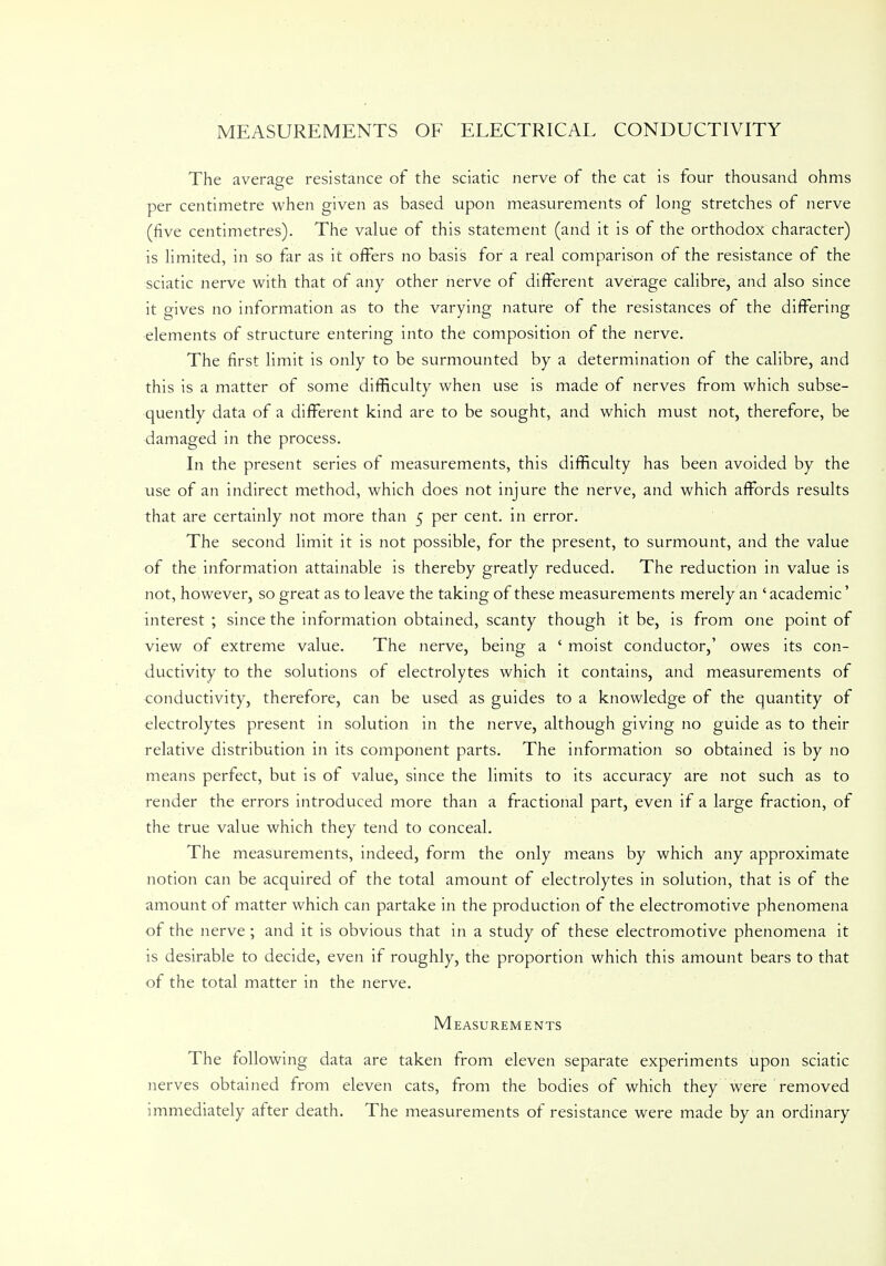 MEASUREMENTS OF ELECTRICAL CONDUCTIVITY The average resistance of the sciatic nerve of the cat is four thousand ohms per centimetre when given as based upon measurements of long stretches of nerve (five centimetres). The value of this statement (and it is of the orthodox character) is limited, in so far as it offers no basis for a real comparison of the resistance of the sciatic nerve with that of any other nerve of different average calibre, and also since it gives no information as to the varying nature of the resistances of the differing elements of structure entering into the composition of the nerve. The first limit is only to be surmounted by a determination of the calibre, and this is a matter of some difficulty when use is made of nerves from which subse- quently data of a different kind are to be sought, and which must not, therefore, be damaged in the process. In the present series of measurements, this difficulty has been avoided by the use of an indirect method, which does not injure the nerve, and which affords results that are certainly not more than 5 per cent, in error. The second limit it is not possible, for the present, to surmount, and the value of the information attainable is thereby greatly reduced. The reduction in value is not, however, so great as to leave the taking of these measurements merely an ' academic' interest; since the information obtained, scanty though it be, is from one point of view of extreme value. The nerve, being a ' moist conductor,' owes its con- ductivity to the solutions of electrolytes which it contains, and measurements of conductivity, therefore, can be used as guides to a knowledge of the quantity of electrolytes present in solution in the nerve, although giving no guide as to their relative distribution in its component parts. The information so obtained is by no means perfect, but is of value, since the limits to its accuracy are not such as to render the errors introduced more than a fractional part, even if a large fraction, of the true value which they tend to conceal. The measurements, indeed, form the only means by which any approximate notion can be acquired of the total amount of electrolytes in solution, that is of the amount of matter which can partake in the production of the electromotive phenomena of the nerve; and it is obvious that in a study of these electromotive phenomena it is desirable to decide, even if roughly, the proportion which this amount bears to that of the total matter in the nerve. Measurements The following data are taken from eleven separate experiments upon sciatic nerves obtained from eleven cats, from the bodies of which they were removed immediately after death. The measurements of resistance were made by an ordinary