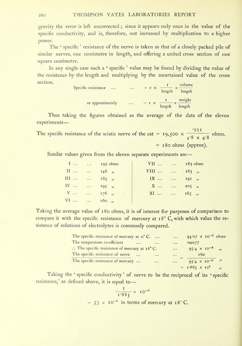 gravity the error is left uncorrected ; since it appears only once in the value of the specific conductivity, and is, therefore, not increased by multiplication to a higher power. The ' specific ' resistance of the nerve is taken as that of a closely packed pile of similar nerves, one centimetre in length, and offering a united cross section of one square centimetre. In any single case such a ' specific ' value may be found by dividing the value of the resistance by the length and multiplying by the ascertained value of the cross section. Specific resistance volume r x length length I weight or approximately ... = r x length length Thus taking the figures obtained as the average of the data of the eleven experiments— •221 The specific resistance of the sciatic nerve of the cat = 19,500 x 4*8 x 4! = 180 ohms (approx). Similar values given from the eleven separate experiments are— oh ms. I . II . III . IV . V . VI . 195 ohms 146 „ 165 „ 95 » 176 „ 160 „ VII ... VIII ... IX ... X ... XI ... 183 ohms 163 „ I91 » 205 „ 165 „ Taking the average value of 180 ohms, it is of interest for purposes of comparison to compare it with the specific resistance of mercury at 18° C, with which value the re- sistance of solutions of electrolytes is commonly compared. The specific resistance of mercury at o° C. The temperature co-efficient The specific resistance of mercury at 18* C. The specific resistance of nerve 94*07 x io-6 ohms •00077 95-4 x io-6 „ 180 95-4 X IO _6 » The specific resistance of mercury ... = 1-885 x IO° » Taking the ' specific conductivity' of nerve to be the reciprocal of its ' specific resistance,' as defined above, it is equal to— 1 ;5 x IO —6 = 53 x 10 8 in terms of mercury at 18° C.