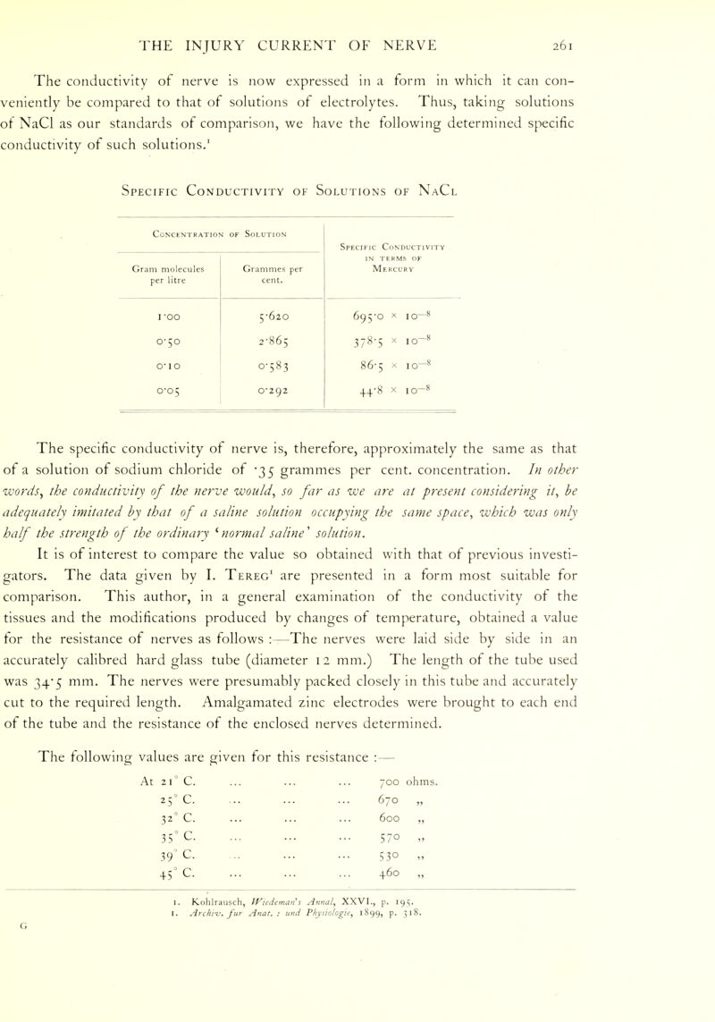 The conductivity of nerve is now expressed in a form in which it can con- veniently be compared to that of solutions of electrolytes. Thus, taking solutions of NaCl as our standards of comparison, we have the following determined specific conductivity of such solutions.' Specific Conductivity of Solutions of NaCl Concent ration of Solution Specific Conductivity Gram molecules per litre Grammes per cent. in terms of Mercury I OO 5-620 695-0 x IO—8 0-50 2-865 378-5 x IO-« o-1 0 0-583 86-5 x io~8 0-05 0-292 44-8 x IO-s The specific conductivity of nerve is, therefore, approximately the same as that of a solution of sodium chloride of '35 grammes per cent, concentration. In other words, the conductivity of the nerve would, so far as we are at present considering it, be adequately imitated by that of a saline solution occupying the same space, which was only half the strength of the ordinary 'normal saline' solution. It is of interest to compare the value so obtained with that of previous investi- gators. The data given by I. Tereg1 are presented in a form most suitable for comparison. This author, in a general examination of the conductivity of the tissues and the modifications produced by changes of temperature, obtained a value for the resistance of nerves as follows :—The nerves were laid side by side in an accurately calibred hard glass tube (diameter 12 mm.) The length of the tube used was 34'5 mm. The nerves were presumably packed closely in this tube and accurately cut to the required length. Amalgamated zinc electrodes were brought to each end of the tube and the resistance of the enclosed nerves determined. The following values are given for this resistance :— At 210 C. 700 ohms 25° c 670 „ 32° C. 600 „ 35° C. 570 „ 390 C. 530 „ 450 C. 460 „ G 1. Kohlrausch, Wiedeman's Annul, XXVI., p. 195. I. Archiv. fur Anat. : and Physiologic, 1899, p. 318.