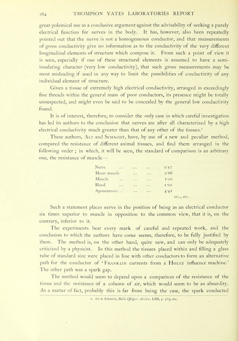 great polemical use as a conclusive argument against the advisability of seeking a purely electrical function for nerves in the body. It has, however, also been repeatedly pointed out that the nerve is not a homogeneous conductor, and that measurements of gross conductivity give no information as to the conductivity of the very different longitudinal elements of structure which compose it. From such a point of view it is seen, especially if one of these structural elements is assumed to have a semi- insulating character (very low conductivity), that such gross measurements may be most misleading if used in any way to limit the possibilities of conductivity of any individual element of structure. Given a tissue of extremely high electrical conductivity, arranged in exceedingly fine threads within the general mass of poor conductors, its presence might be totally unsuspected, and might even be said to be concealed by the general low conductivity found. It is of interest, therefore, to consider the only case in which careful investigation has led its authors to the conclusion that nerves are after all characterized by a high electrical conductivity much greater than that of any other of the tissues.1 These authors, Alt and Schmidt, have, by use of a new and peculiar method, compared the resistance of different animal tissues, and find them arranged in the following order ; in which, it will be seen, the standard of comparison is an arbitrary one, the resistance of muscle— Nerve ... ... ... O'lj Heart muscle ... ... o-86 Muscle ... ... ... roo Blood ... ... ... i*oo Aponeuroses ... ... ... 4'4I etc., etc. Such a statement places nerve in the position of being as an electrical conductor six times superior to muscle in opposition to the common view, that it is, on the contrary, inferior to it. The experiments bear every mark of careful and repeated work, and the conclusion to which the authors have come seems, therefore, to be fully justified by them. The method is, on the other hand, quite new, and can only be adequately criticized by a physicist. In this method the tissues placed within and filling a glass tube of standard size were placed in line with other conductors to form an alternative path for the conductor of ' Franklin currents from a Holtz influence machine.' The other path was a spark gap. The method would seem to depend upon a comparison of the resistance of the tissue and the resistance of a column of air, which would seem to be an absurdity. As a matter of fact, probably this is far from being the case, the spark conducted 1. Alt & Schmidt, Halle Fflugers Archi-v. LIII, p. 575, etc.