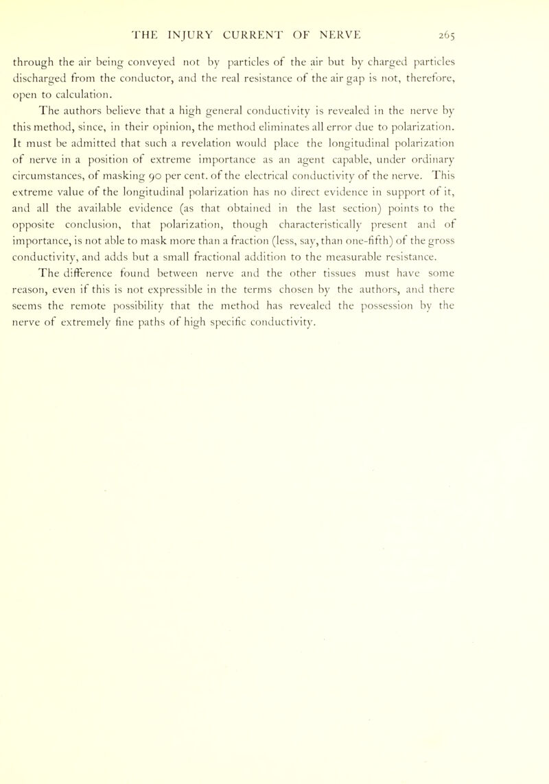 through the air being conveyed not by particles of the air but by charged particles discharged from the conductor, and the real resistance of the air gap is not, therefore, open to calculation. The authors believe that a high general conductivity is revealed in the nerve by this method, since, in their opinion, the method eliminates all error due to polarization. It must be admitted that such a revelation would place the longitudinal polarization of nerve in a position of extreme importance as an agent capable, under ordinary circumstances, of masking 90 per cent, of the electrical conductivity of the nerve. This extreme value of the longitudinal polarization has no direct evidence in support of it, and all the available evidence (as that obtained in the last section) points to the opposite conclusion, that polarization, though characteristically present and of importance, is not able to mask more than a fraction (less, say, than one-fifth) of the gross conductivity, and adds but a small fractional addition to the measurable resistance. The difference found between nerve and the other tissues must have some reason, even if this is not expressible in the terms chosen by the authors, and there seems the remote possibility that the method has revealed the possession by the nerve of extremely fine paths of high specific conductivity.