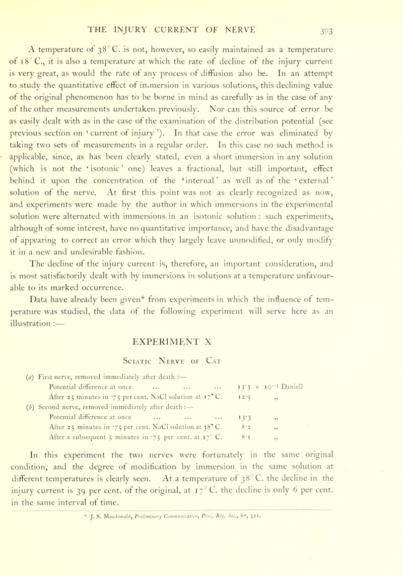 A temperature of 38° C. is not, however, so easily maintained as a temperature of i8°C, it is also a temperature at which the rate of decline of the injury current is very great, as would the rate ot any process of diffusion also be. In an attempt to study the quantitative effect of immersion in various solutions, this declining value of the original phenomenon has to be borne in mind as carefully as in the case of any of the other measurements undertaken previously. Nor can this source of error be as easily dealt with as in the case of the examination of the distribution potential (see previous section on 'current of injury '). In that case the error was eliminated by taking two sets of measurements in a regular order. In this case no such method is applicable, since, as has been clearly stated, even a short immersion in any solution (which is not the ' isotonic' one) leaves a fractional, but still important, effect behind it upon the concentration of the 'internal' as well as of the 'external' solution of the nerve. At first this point was not as clearly recognized as now, and experiments were made by the author in which immersions in the experimental solution were alternated with immersions in an isotonic solution : such experiments, although of some interest, have no quantitative importance, and have the disadvantage ot appearing to correct an error which they largely leave unmodified, or only modify it in a new and undesirable fashion. The decline of the injury current is, therefore, an important consideration, and is most satisfactorily dealt with by immersions in solutions at a temperature unfavour- able to its marked occurrence. Data have already been given* from experiments in which the influence of tem- perature was studied, the data ot the following experiment will serve here as an illustration :— EXPERIMENT X Sciatic Nerve of Cat (<?) First nerve, removed immediately after death :— Potential difference at once ... ... ... 13*3 x io~5 Daniell After 25 minutes in 75 per cent. NaCl solution at 17* C. 12-5 „ (l>) Second nerve, removed immediately after death :— Potential difference at once ... ... ... 13*3 ,, Alter 25 minutes in 75 per cent. NaCl solution at 38* C. 8-2 „ After a subsequent 5 minutes in 75 per cent, at \JC C. 8'i ,, In this experiment the two nerves were fortunately in the same original condition, and the degree of modification by immersion in the same solution at different temperatures is clearly seen. At a temperature of 38 C. the decline in the injury current is 39 per cent, of the original, at 17° C. the decline is only 6 per cent, in the same interval of time. * J. S. Macdonald, Preliminary Communication, Proc. Roy. Soc, 67, 321.