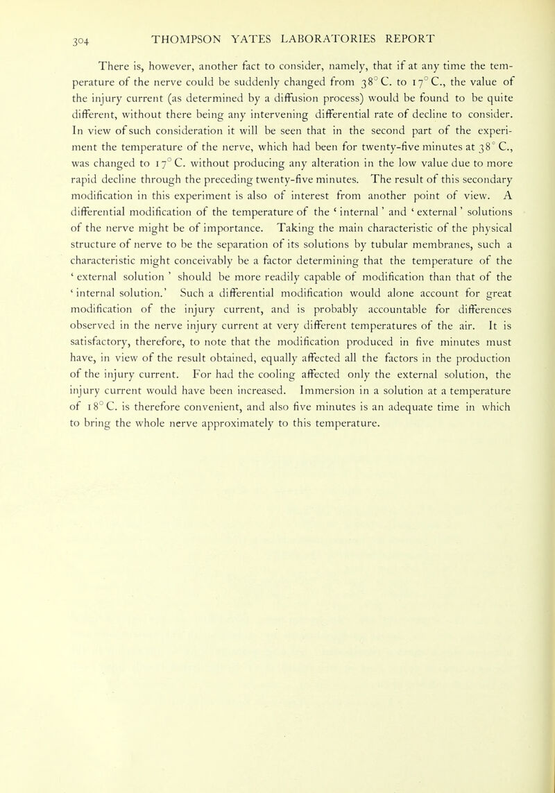 3°4 There is, however, another fact to consider, namely, that if at any time the tem- perature of the nerve could be suddenly changed from 38°C. to i7°C, the value of the injury current (as determined by a diffusion process) would be found to be quite different, without there being any intervening differential rate of decline to consider. In view of such consideration it will be seen that in the second part of the experi- ment the temperature of the nerve, which had been for twenty-five minutes at 38° C, was changed to i~° C. without producing any alteration in the low value due to more rapid decline through the preceding twenty-five minutes. The result of this secondary modification in this experiment is also of interest from another point of view. A differential modification of the temperature of the ' internal' and ' external' solutions of the nerve might be of importance. Taking the main characteristic of the physical structure of nerve to be the separation of its solutions by tubular membranes, such a characteristic might conceivably be a factor determining that the temperature of the ' external solution ' should be more readily capable of modification than that of the 'internal solution.' Such a differential modification would alone account for great modification of the injury current, and is probably accountable for differences observed in the nerve injury current at very different temperatures of the air. It is satisfactory, therefore, to note that the modification produced in five minutes must have, in view of the result obtained, equally affected all the factors in the production of the injury current. For had the cooling affected only the external solution, the injury current would have been increased. Immersion in a solution at a temperature of 18° C. is therefore convenient, and also five minutes is an adequate time in which to bring the whole nerve approximately to this temperature.