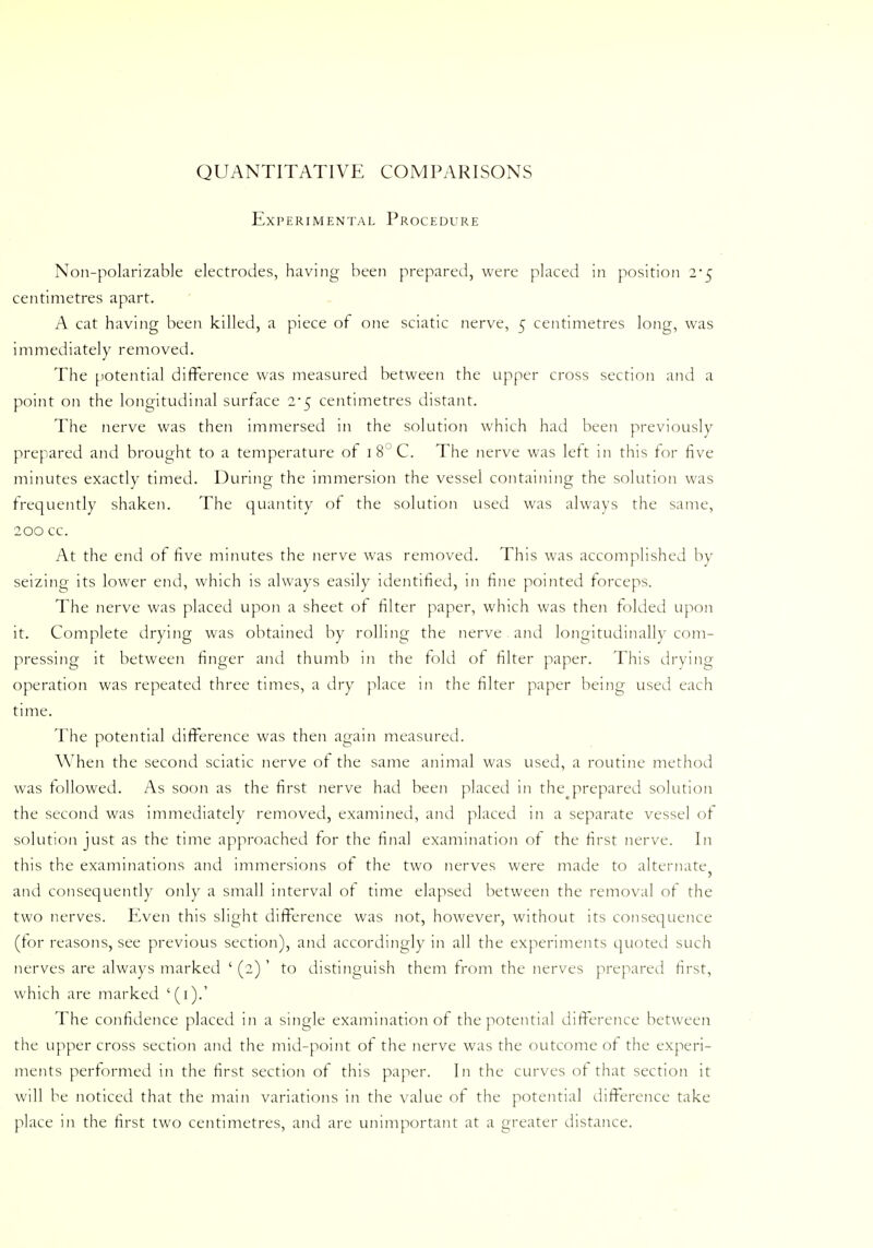 QUANTITATIVE COMPARISONS Experimental Procedure Non-polarizable electrodes, having been prepared, were placed in position 2-5 centimetres apart. A cat having been killed, a piece of one sciatic nerve, 5 centimetres long, was immediately removed. The potential difference was measured between the upper cross section and a point on the longitudinal surface 2*5 centimetres distant. The nerve was then immersed in the solution which had been previously prepared and brought to a temperature of i8°C. The nerve was lett in this tor five minutes exactly timed. During the immersion the vessel containing the solution was frequently shaken. The quantity of the solution used was always the same, 200 cc. At the end of five minutes the nerve was removed. This was accomplished by seizing its lower end, which is always easily identified, in fine pointed forceps. The nerve was placed upon a sheet of filter paper, which was then folded upon it. Complete drying was obtained by rolling the nerve and longitudinally com- pressing it between finger and thumb in the fold of filter paper. This drying operation was repeated three times, a dry place in the filter paper being used each time. The potential difference was then again measured. When the second sciatic nerve of the same animal was used, a routine method was followed. As soon as the first nerve had been placed in the prepared solution the second was immediately removed, examined, and placed in a separate vessel of solution just as the time approached for the final examination of the first nerve. In this the examinations and immersions of the two nerves were made to alternate and consequently only a small interval of time elapsed between the removal of the two nerves. Even this slight difference was not, however, without its consequence (for reasons, see previous section), and accordingly in all the experiments quoted such nerves are always marked ' (2) ' to distinguish them from the nerves prepared first, which are marked '(1).' The confidence placed in a single examination of the potential difference between the upper cross section and the mid-point of the nerve was the outcome of the experi- ments performed in the first section of this paper. In the curves of that section it will be noticed that the main variations in the value of the potential difference take place in the first two centimetres, and are unimportant at a greater distance.