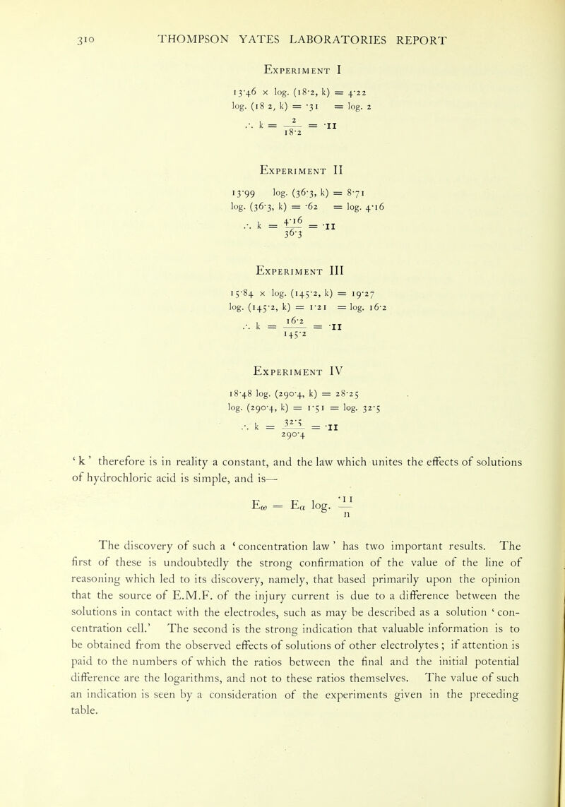 Experiment I 13-46 x log. (18-2, k) = 4-22 log. (18 2, k) = -31 = log. 2 .-. k = —— = -II l8'2 Experiment II 13*99 log- (36-3, k) = 871 log- (36-3, k) = -62 = log. 4-16 ... k = ^ = -II 36-3 Experiment III 15-84 x log. (145-2, k) = 19-27 log. (145-2, k) = 1 21 = log. 16-2 , 16-2 .-. k = = 11 145-2 Experiment IV 18-48 log. (290-4, k) = 28-25 log. (290-4, k) = 1-51 = log. 32-5 ... k = i2^ = -II 290-4 ' k 1 therefore is in reality a constant, and the law which unites the effects of solutions of hydrochloric acid is simple, and is—■ Ew = Ea log. — n The discovery of such a ' concentration law ' has two important results. The first of these is undoubtedly the strong confirmation of the value of the line of reasoning which led to its discovery, namely, that based primarily upon the opinion that the source of E.M.F. of the injury current is due to a difference between the solutions in contact with the electrodes, such as may be described as a solution ' con- centration cell.' The second is the strong indication that valuable information is to be obtained from the observed effects of solutions of other electrolytes ; if attention is paid to the numbers of which the ratios between the final and the initial potential difference are the logarithms, and not to these ratios themselves. The value of such an indication is seen by a consideration of the experiments given in the preceding table.