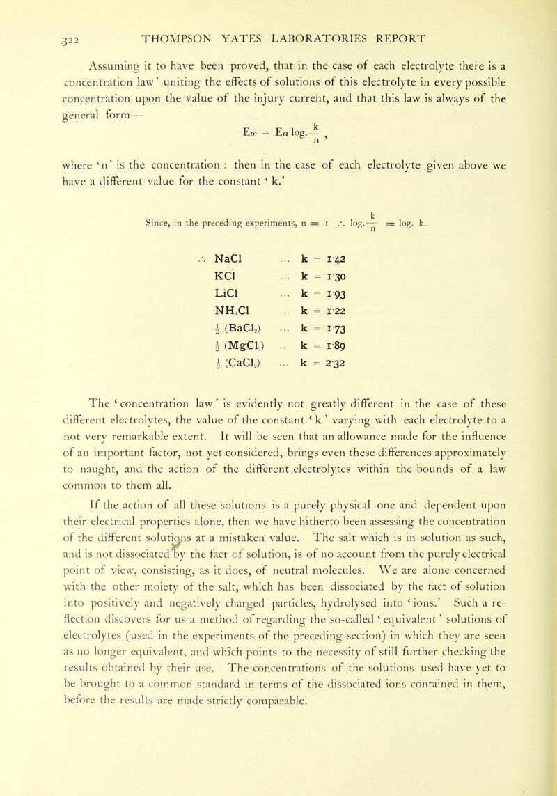 Assuming it to have been proved, that in the case of each electrolyte there is a concentration law' uniting the effects of solutions of this electrolyte in every possible concentration upon the value of the injury current, and that this law is always of the general form— Ew = Ea log.— , n ' where 'n' is the concentration : then in the case of each electrolyte given above we have a different value for the constant ' k.' Since, in the preceding experiments, n = I .. log.— = log. lc. NaCl ... k = i 42 KC1 ... k = 1 30 LiCl ... k = 193 NH.Cl .. k = 122 h (Bad,) .. k = 173 § (MgCL) .. k = 189 I (CaCL) .. k - 2 32 The 'concentration law' is evidently not greatly different in the case of these different electrolytes, the value of the constant ' k ' varying with each electrolyte to a not very remarkable extent. It will be seen that an allowance made for the influence of an important factor, not yet considered, brings even these differences approximately to naught, and the action of the different electrolytes within the bounds of a law common to them all. If the action of all these solutions is a purely physical one and dependent upon their electrical properties alone, then we have hitherto been assessing the concentration of the different solutions at a mistaken value. The salt which is in solution as such, and is not dissociated by the fact of solution, is of no account from the purely electrical point of view, consisting, as it does, of neutral molecules. We are alone concerned with the other moiety of the salt, which has been dissociated by the fact of solution into positively and negatively charged particles, hydrolysed into ' ions.' Such a re- flection discovers for us a method of regarding the so-called ' equivalent' solutions of electrolytes (used in the experiments of the preceding section) in which they are seen as no longer equivalent, and which points to the necessity of still further checking the results obtained by their use. The concentrations of the solutions used have yet to be brought to a common standard in terms of the dissociated ions contained in them, before the results are made strictly comparable.