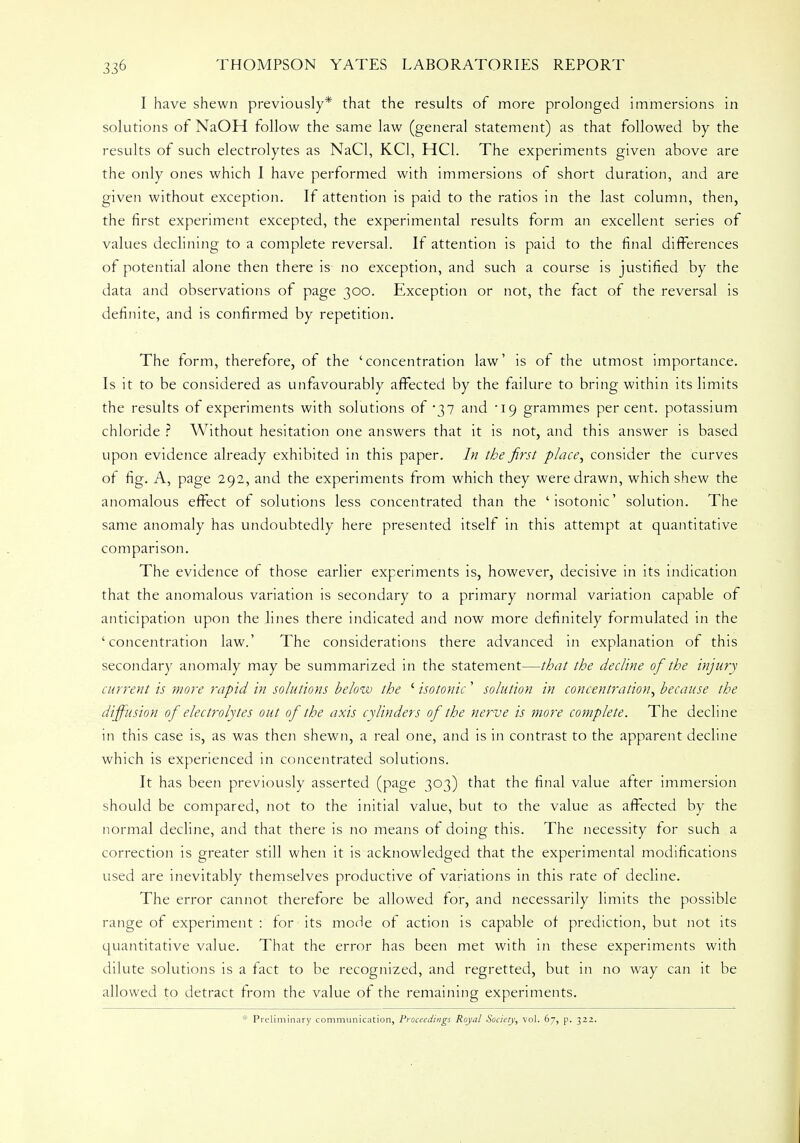 I have shewn previously* that the results of more prolonged immersions in solutions of NaOH follow the same law (general statement) as that followed by the results of such electrolytes as NaCl, KC1, HC1. The experiments given above are the only ones which I have performed with immersions of short duration, and are given without exception. If attention is paid to the ratios in the last column, then, the first experiment excepted, the experimental results form an excellent series of values declining to a complete reversal. If attention is paid to the final differences of potential alone then there is no exception, and such a course is justified by the data and observations of page 300. Exception or not, the fact of the reversal is definite, and is confirmed by repetition. The form, therefore, of the 'concentration law' is of the utmost importance. Is it to be considered as unfavourably affected by the failure to bring within its limits the results of experiments with solutions of '37 and '19 grammes percent, potassium chloride ? Without hesitation one answers that it is not, and this answer is based upon evidence already exhibited in this paper. In the first place, consider the curves of fig. A, page 292, and the experiments from which they were drawn, which shew the anomalous effect of solutions less concentrated than the 'isotonic' solution. The same anomaly has undoubtedly here presented itself in this attempt at quantitative comparison. The evidence of those earlier experiments is, however, decisive in its indication that the anomalous variation is secondary to a primary normal variation capable of anticipation upon the lines there indicated and now more definitely formulated in the 'concentration law.' The considerations there advanced in explanation of this secondary anomaly may be summarized in the statement—that the decline of the injury current is more rapid in solutions below the ' isotonic' solution in concentration, because the diffusion of electrolytes out of the axis cylinders of the nerve is more complete. The decline in this case is, as was then shewn, a real one, and is in contrast to the apparent decline which is experienced in concentrated solutions. It has been previously asserted (page 303) that the final value after immersion should be compared, not to the initial value, but to the value as affected by the normal decline, and that there is no means of doing this. The necessity for such a correction is greater still when it is acknowledged that the experimental modifications used are inevitably themselves productive of variations in this rate of decline. The error cannot therefore be allowed for, and necessarily limits the possible range of experiment : for its mode of action is capable of prediction, but not its quantitative value. That the error has been met with in these experiments with dilute solutions is a fact to be recognized, and regretted, but in no way can it be allowed to detract from the value of the remaining experiments. * Preliminary communication, Proceedings Royal Society, vol. 67, p. 322.