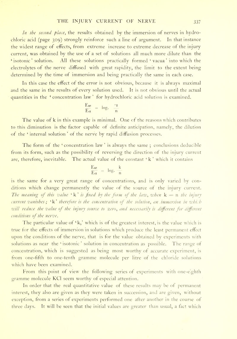 In the second place, the results obtained by the immersion of nerves in hydro- chloric acid (page 309) strongly reinforce such a line of argument. In that instance the widest range of effects, from extreme increase to extreme decrease of the injury current, was obtained by the use of a set ot solutions all much more dilute than the ' isotonic ' solution. All these solutions practically formed ' vacua ' into which the electrolytes of the nerve diffused with great rapidity, the limit to the extent being determined by the time ot immersion and being practically the same in each case. In this case the effect of the error is not obvious, because it is always maximal and the same in the results of every solution used. It is not obvious until the actual quantities in the c concentration law ' for hydrochloric acid solution is examined. Eo) , ■ 1 E« S n The value of k in this example is minimal. One of the reasons which contributes to this diminution is the factor capable of definite anticipation, namely, the dilution of the ' internal solution ' of the nerve by rapid diffusion processes. The form of the ' concentration law ' is always the same ; conclusions deducible from its form, such as the possibility of reversing the direction of the injury current are, therefore, inevitable. The actual value of the constant ' k ' which it contains Ew , k Ea b n is the same for a very great range ot concentrations, and is only varied by con- ditions which change permanently the value of the source of the injury current. The meaning of this value ' k' is fixed by the form of the law, when k = n the injury current vanishes; 'k' therefore is the concentration of the solution, an immersion in which will reduce the value of the injury source to zero, and necessarily is different for different conditions of the nerve. The particular value of 'k,' which is of the greatest interest, is the value which is true for the effects of immersion in solutions which produce the least permanent effect upon the conditions of the nerve, that is for the value obtained by experiments with solutions as near the ' isotonic ' solution in concentration as possible. The range of concentration, which is suggested as being most worthy ot accurate experiment, is from one-fifth to one-tenth gramme molecule per litre of the chloride solutions which have been examined. From this point of view the following series of experiments with one-eighth gramme molecule KC1 seem worthy of especial attention. In order that the real quantitative value of these results may be ot permanent interest, they also are given as they were taken in succession, and are given, without exception, from a series of experiments performed one after another in the course of three days. It will be seen that the initial values are greater than usual, a fact which