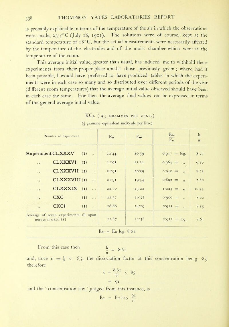 33« is probably explainable in terms of the temperature of the air in which the observations were made, 23-5° C (July 16, 1901). The solutions were, of course, kept at the standard temperature of 1 8° C, but the actual measurements were necessarily affected by the temperature of the electrodes and of the moist chamber which were at the temperature of the room. This average initial value, greater than usual, has induced me to withhold these experiments from their proper place amidst those previously given ; where, had it been possible, I would have preferred to have produced tables in which the experi- ments were in each case so many and so distributed over different periods of the year (different room temperatures) that the average initial value observed should have been in each case the same. For then the average final values can be expressed in terms of the general average initial value. KCl (*93 GRAMMES PER CENT.) (Jr gramme equivalent molecule per litre) Number of Experiment Ea Ea> Em Ea k n Experiment CLXXXV (I) ... 22-44 20^9 0917 = log. 8.27 CLXXXVI (I) ... 21-91 2 1-12 0-964 = 9 20 CLXXXVII (I) 21-91 20-59 0-940 = 8-71 CLXXXVI 11 (I) ... 21-91 i9-54 0-892 = 7-80 CLXXXIX (I) •■• 22-70 23-22 1-023 10-55 CXC (I) - 22-57 20-33 ■ , = 8-00 CXCI (I) ... 26-66 24-29 0-911 = 8-15 Average of seven experiments nerves marked (1) all upon 22-87 21-38 0-935 = log. 8-6i Ew = Ea log. 8-61. From this case then k 0 , - = O'OI n and, since n = ^ x '85, the dissociation factor at this concentration being '85, therefore 1, 8<61 Qr k = -3- x -85 = 91 and the { concentration law,' judged from this instance, is Ew = Ea log. -2i