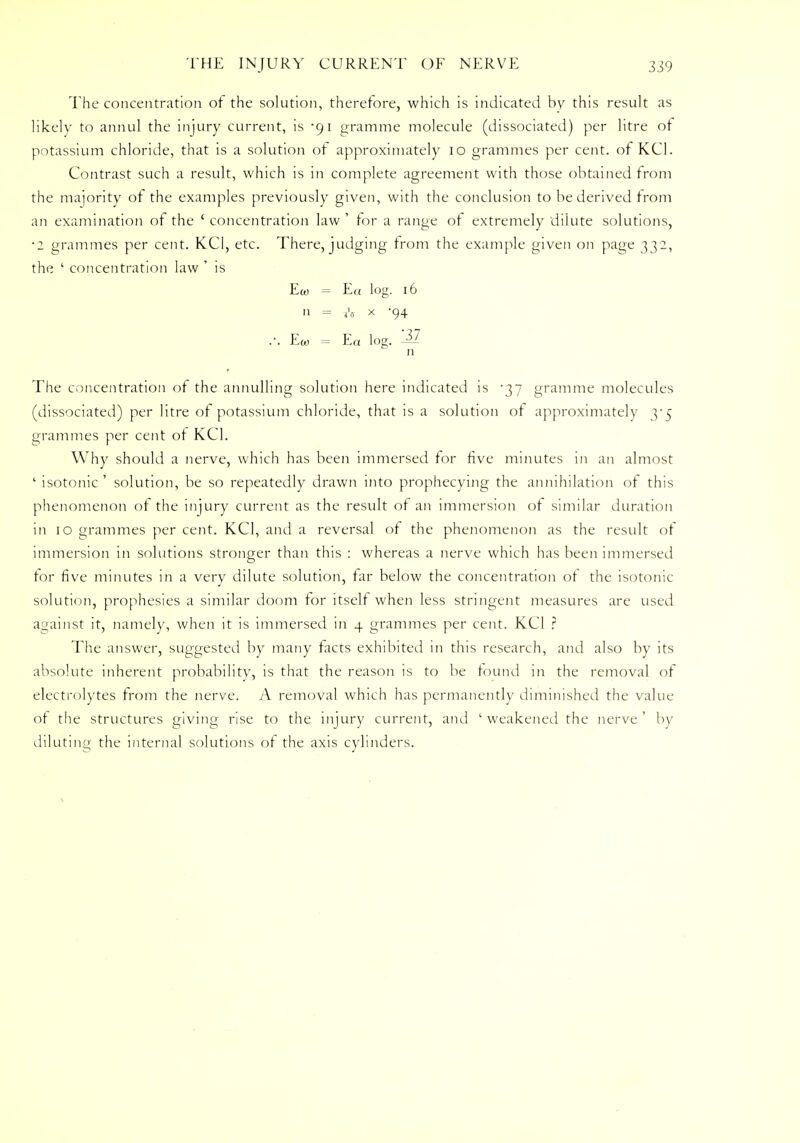 The concentration of the solution, therefore, which is indicated by this result as likely to annul the injury current, is -91 gramme molecule (dissociated) per litre of potassium chloride, that is a solution of approximately 10 grammes per cent, of KC1. Contrast such a result, which is in complete agreement with those obtained from the majority of the examples previously given, with the conclusion to be derived from an examination of the ' concentration law ' for a range of extremely dilute solutions, •2 grammes per cent. KC1, etc. There, judging from the example given on page 332, the ' concentration law ' is Ecu = E« log. 16 11 = ?v x 94 .-. Ew = Ea log. -1Z n The concentration of the annulling solution here indicated is '37 gramme molecules (dissociated) per litre of potassium chloride, that is a solution of approximately 3-5 grammes per cent of KC1. Why should a nerve, which has been immersed for five minutes in an almost ' isotonic' solution, be so repeatedly drawn into prophecying the annihilation of this phenomenon of the injury current as the result of an immersion of similar duration in 10 grammes per cent. KC1, and a reversal of the phenomenon as the result of immersion in solutions stronger than this : whereas a nerve which has been immersed for five minutes in a very dilute solution, far below the concentration of the isotonic solution, prophesies a similar doom for itself when less stringent measures are used against it, namely, when it is immersed in 4 grammes per cent. KC1 ? The answer, suggested by many facts exhibited in this research, and also by its absolute inherent probability, is that the reason is to be found in the removal of electrolytes from the nerve. A removal which has permanently diminished the value of the structures giving rise to the injury current, and ' weakened the nerve ' by diluting the internal solutions of the axis cylinders.