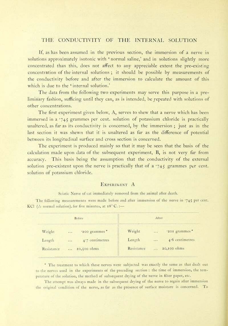THE CONDUCTIVITY OF THE INTERNAL SOLUTION If, as has been assumed in the previous section, the immersion of a nerve in solutions approximately isotonic with ' normal saline,' and in solutions slightly more concentrated than this, does not affect to any appreciable extent the pre-existing concentration of the internal solutions ; it should be possible by measurements of the conductivity before and after the immersion to calculate the amount of this which is due to the ' internal solution.' The data from the following two experiments may serve this purpose in a pre- liminary fashion, sufficing until they can, as is intended, be repeated with solutions of other concentrations. The first experiment given below, A, serves to shew that a nerve which has been immersed in a -745 grammes per cent, solution of potassium chloride is practically unaltered, as far as its conductivity is concerned, by the immersion ; just as in the last section it was shewn that it is unaltered as far as the difference of potential between its longitudinal surface and cross section is concerned. The experiment is produced mainly so that it may be seen that the basis of the calculation made upon data of the subsequent experiment, B, is not very far from accuracy. This basis being the assumption that the conductivity of the external solution pre-existent upon the nerve is practically that of a 745 grammes per cent, solution of potassium chloride. Experiment A Sciatic Nerve of cat immediately removed from the animal after death. The following measurements were made before and after immersion of the nerve in '745 per cent. KC1 (iV normal solution), for five minutes, at i8°C. :— Before After Weight •200 grammes * Weight •201 grammes * Length 47 centimetres Length +•6 centimetres Resistance 20,500 ohms Resistance 20,100 ohms * The treatment to which these nerves were subjected was exactly the same as that dealt out to the nerves used in the experiments of the preceding section : the time of immersion, the tem- perature of the solution, the method of subsequent drying of the nerve in filter paper, etc. The attempt was always made in the subsequent drying of the nerve to regain after immersion the original condition of the nerve, as far as the presence of surface moisture is concerned. To