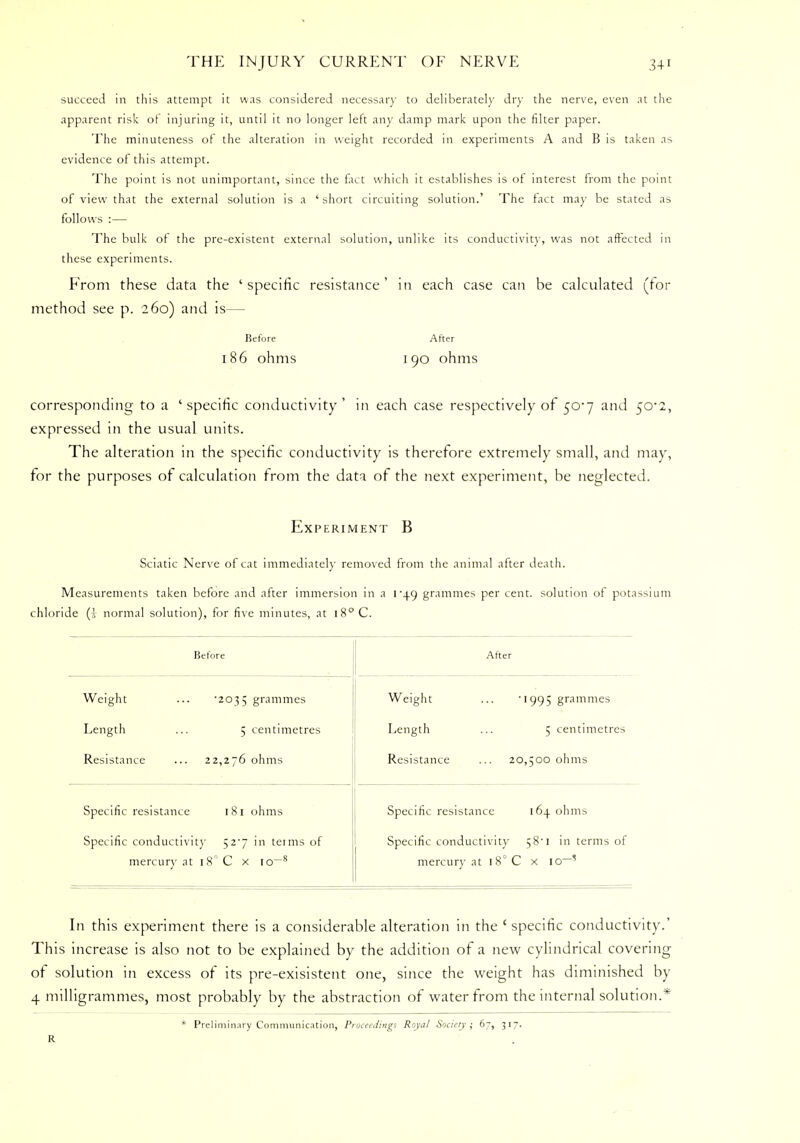 succeed in this attempt it was considered necessary to deliberately dry the nerve, even at the apparent risk of injuring it, until it no longer left any damp mark upon the filter paper. The minuteness of the alteration in weight recorded in experiments A and B is taken as evidence of this attempt. The point is not unimportant, since the fact which it establishes is of interest from the point of view that the external solution is a 'short circuiting solution.' The tact may be stated as follows :— Tie bulk of the pre-existent external solution, unlike its conductivity, was not affected in these experiments. From these data the 'specific resistance' in each case can be calculated (for method see p. 260) and is— Before After 186 ohms 190 ohms corresponding to a 'specific conductivity' in each case respectively of 50*7 and 50*2, expressed in the usual units. The alteration in the specific conductivity is therefore extremely small, and may, for the purposes of calculation from the data of the next experiment, be neglected. Experiment B Sciatic Nerve of cat immediately removed from the animal after death. Measurements taken before and after immersion in a 149 grammes per cent, solution of potassium chloride (i normal solution), for five minutes, at 18° C. Before Weight Length Resistance •2035 grammes 5 centimetres 22,276 ohms Specific resistance 181 ohms Specific conductivity 52^7 in tenns of mercury at IS C x io~8 After Weight Length Resistance •1995 grammes 5 centimetres 20,500 ohms Specific resistance 164. ohms Specific conductivity 58*1 in terms of mercury at i8°C x io-' In this experiment there is a considerable alteration in the c specific conductivity.' This increase is also not to be explained by the addition of a new cylindrical covering of solution in excess of its pre-exisistent one, since the weight has diminished by 4 milligrammes, most probably by the abstraction of water from the internal solution.* * Preliminary Communication, Proceedings Royal Society; 67, 317. R