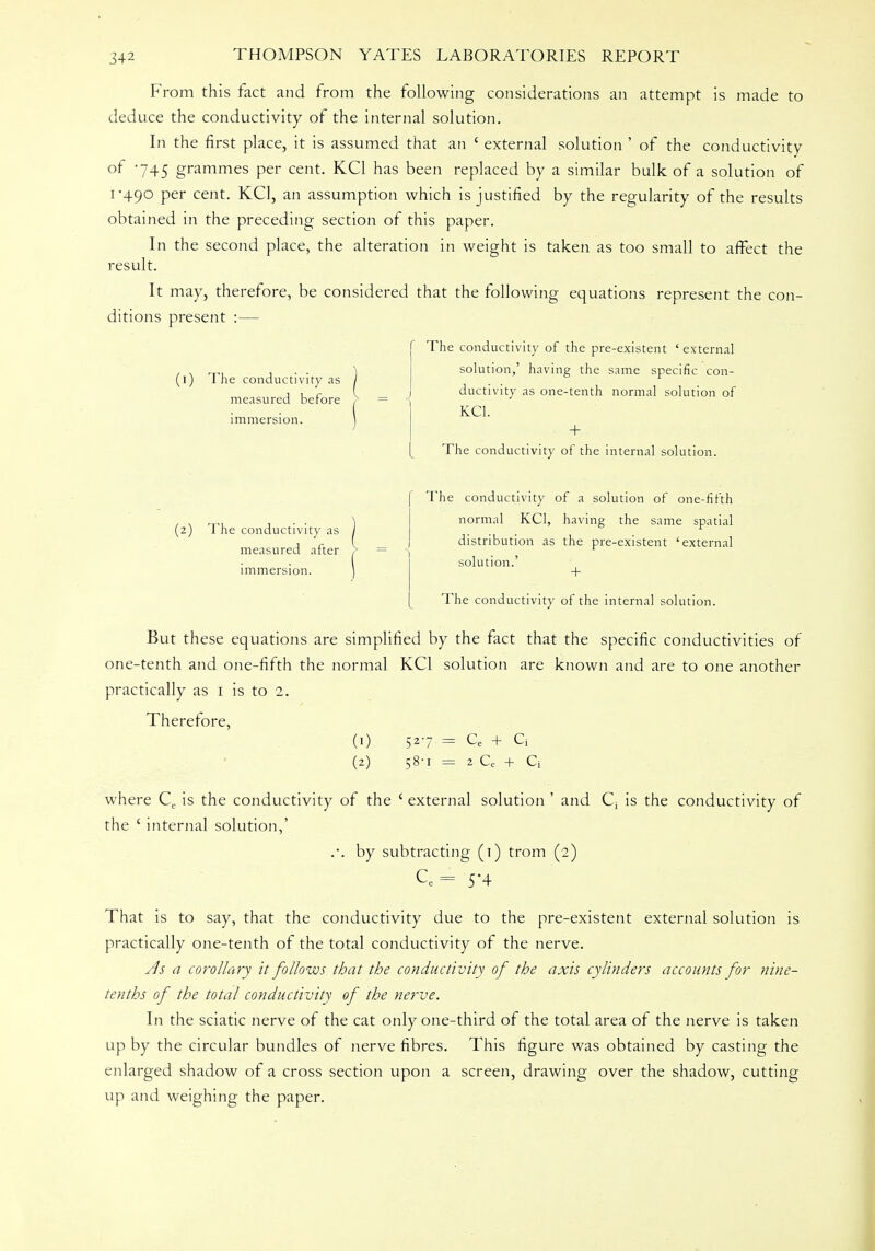 From this fact and from the following considerations an attempt is made to deduce the conductivity of the internal solution. In the first place, it is assumed that an ' external solution ' of the conductivity °f 745 grammes per cent. KC1 has been replaced by a similar bulk of a solution of 1-490 per cent. KC1, an assumption which is justified by the regularity of the results obtained in the preceding section of this paper. In the second place, the alteration in weight is taken as too small to affect the result. It may, therefore, be considered that the following equations represent the con- ditions present :— The conductivity of the pre-existent ' external solution,' having the same specific con- ductivity as one-tenth normal solution of KC1. + The conductivity of the internal solution. (1) The conductivity as measured before immersion. (2) The conductivity as measured after immersion. The conductivity of a solution of one-fifth normal KC1, having the same spatial distribution as the pre-existent 'external solution.' + The conductivity of the internal solution. But these equations are simplified by the fact that the specific conductivities of one-tenth and one-fifth the normal KC1 solution are known and are to one another practically as 1 is to 2. Therefore, (1) 527 = Ce + Cj (2) 58-1 = 2 Ce + Q where Ce is the conductivity of the ' external solution ' and Q is the conductivity of the ' internal solution,' .. by subtracting (1) trom (2) Ce = 54 That is to say, that the conductivity due to the pre-existent external solution is practically one-tenth of the total conductivity of the nerve. Js a corollary it follows that the conductivity of the axis cylinders accounts for nine- tenths of the total conductivity of the nerve. In the sciatic nerve of the cat only one-third of the total area of the nerve is taken up by the circular bundles of nerve fibres. This figure was obtained by casting the enlarged shadow of a cross section upon a screen, drawing over the shadow, cutting up and weighing the paper.