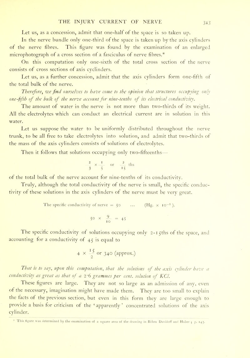 Let us, as a concession, admit that one-half of the space is so taken up. In the nerve bundle only one-third of the space is taken up by the axis cylinders of the nerve fibres. This figure was found by the examination of an enlarged microphotograph of a cross section of a fasciculus of nerve fibres.* On this computation only one-sixth of the total cross section of the nerve consists of cross sections of axis cyclinders. Let us, as a further concession, admit that the axis cylinders form one-fifth of the total bulk of the nerve. Therefore, we find ourselves to have come to the opinion that structures occupying only one-fifth of the bulk of the nerve account for nine-tenths of its electrical conductivity. The amount of water in the nerve is not more than two-thirds of its weight. All the electrolytes which can conduct an electrical current are in solution in this water. Let us suppose the water to be uniformly distributed throughout the nerve trunk, to be all free to take electrolytes into solution, and admit that two-thirds of the mass of the axis cylinders consists of solutions of electrolytes. Then it follows that solutions occupying only two-fifteenths— 21 2 , x or — ths 3 5 15 of the total bulk of the nerve account for nine-tenths of its conductivity. Truly, although the total conductivity of the nerve is small, the specific conduc- tivity of these solutions in the axis cylinders of the nerve must be very great. The specific conductivity of nerve =50 ... (Hg. x io^s ). 50 x 9_ = 4.5 1 o The specific conductivity of solutions occupying only 2-l5ths of the space, and accounting for a conductivity of 45 is equal to 4 x 1 or 340 (approx.) That is to say, upon this computation, that the solutions of the axis cylinder have a conductivity as great as that of a 2-6 grammes per cent, solution of KCl. These figures are large. They are not so large as an admission of any, even of the necessary, imagination might have made them. They are too small to explain the tacts of the previous section, but even in this form they are large enough to provide a basis for criticism of the 'apparently' concentrated solutions of the axis cylinder. This figure was determined by the examination of a square area of the drawing in Bohm Davidotf' and Huber ; p. 143.