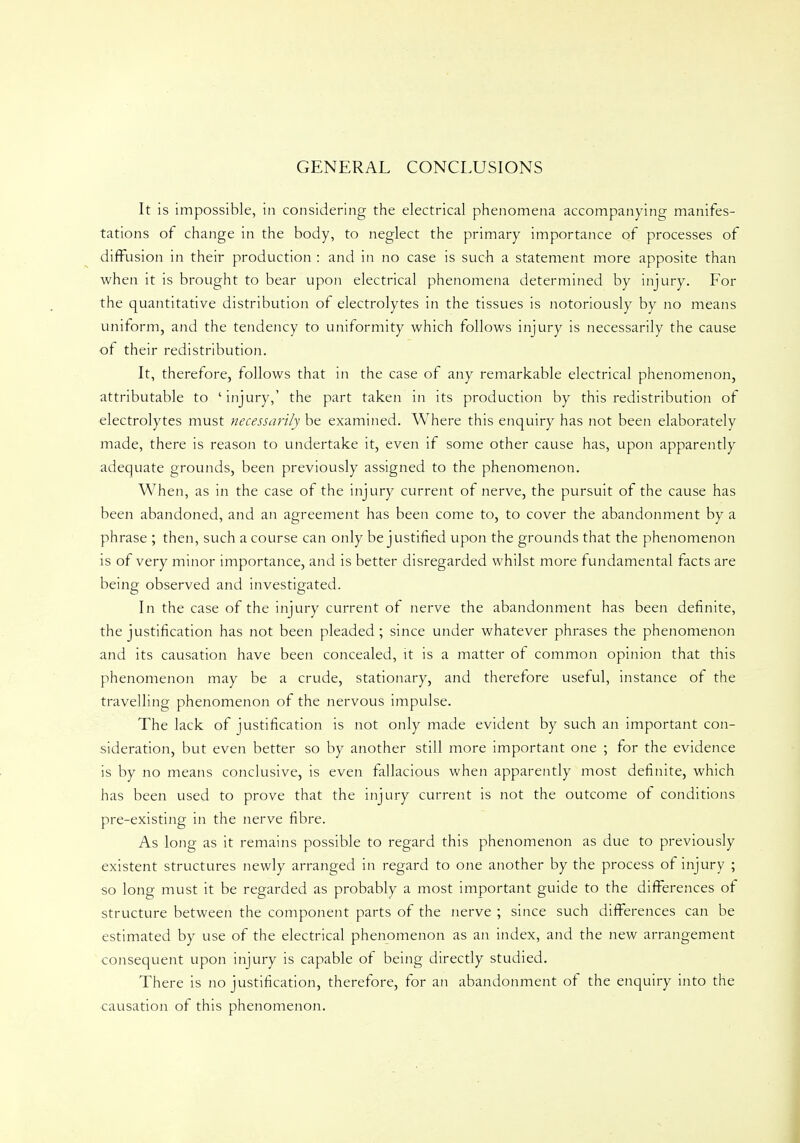 GENERAL CONCLUSIONS It is impossible, in considering the electrical phenomena accompanying manifes- tations of change in the body, to neglect the primary importance of processes of diffusion in their production : and in no case is such a statement more apposite than when it is brought to bear upon electrical phenomena determined by injury. For the quantitative distribution of electrolytes in the tissues is notoriously by no means uniform, and the tendency to uniformity which follows injury is necessarily the cause of their redistribution. It, therefore, follows that in the case of any remarkable electrical phenomenon, attributable to ' injury,' the part taken in its production by this redistribution of electrolytes must necessarily be examined. Where this enquiry has not been elaborately made, there is reason to undertake it, even if some other cause has, upon apparently adequate grounds, been previously assigned to the phenomenon. When, as in the case of the injury current of nerve, the pursuit of the cause has been abandoned, and an agreement has been come to, to cover the abandonment by a phrase ; then, such a course can only be justified upon the grounds that the phenomenon is of very minor importance, and is better disregarded whilst more fundamental facts are being observed and investigated. In the case of the injury current ot nerve the abandonment has been definite, the justification has not been pleaded ; since under whatever phrases the phenomenon and its causation have been concealed, it is a matter of common opinion that this phenomenon may be a crude, stationary, and therefore useful, instance of the travelling phenomenon of the nervous impulse. The lack of justification is not only made evident by such an important con- sideration, but even better so by another still more important one ; for the evidence is by no means conclusive, is even fallacious when apparently most definite, which has been used to prove that the injury current is not the outcome of conditions pre-existing in the nerve fibre. As long as it remains possible to regard this phenomenon as due to previously existent structures newly arranged in regard to one another by the process of injury ; so long must it be regarded as probably a most important guide to the differences of structure between the component parts of the nerve ; since such differences can be estimated by use of the electrical phenomenon as an index, and the new arrangement consequent upon injury is capable of being directly studied. There is no justification, therefore, for an abandonment of the enquiry into the causation of this phenomenon.