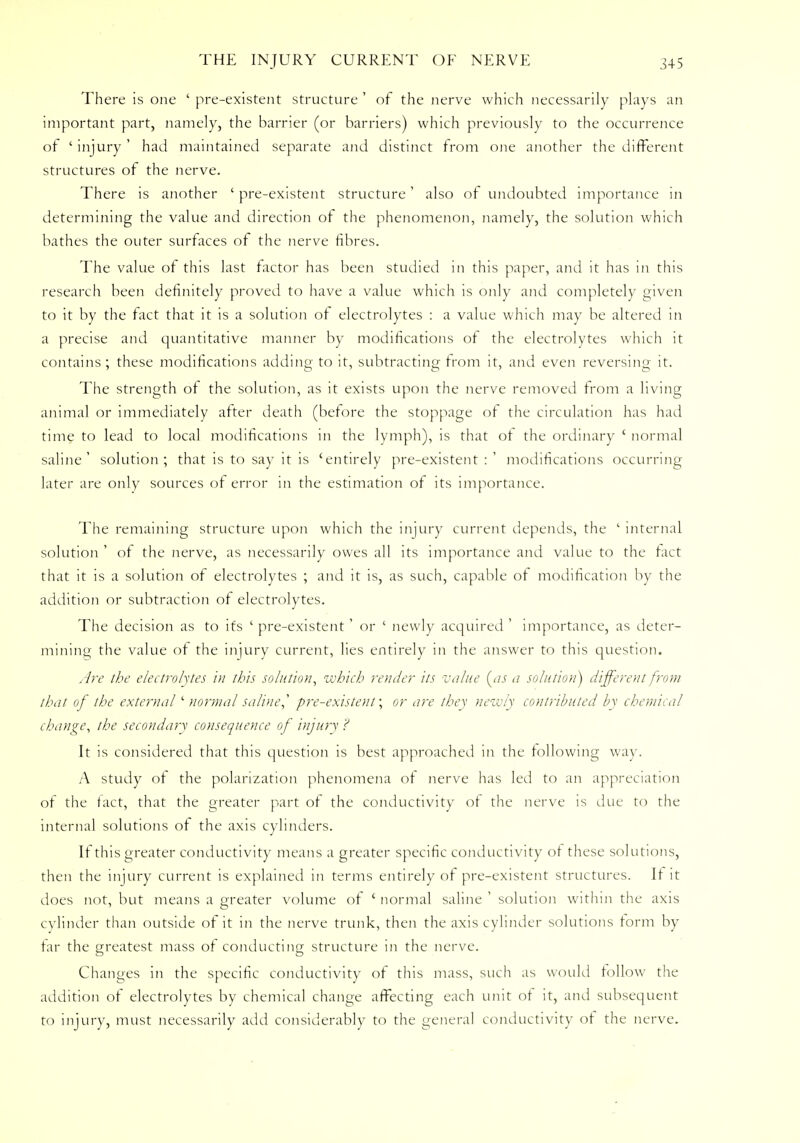 There is one ' pre-existent structure ' of the nerve which necessarily plays an important part, namely, the barrier (or barriers) which previously to the occurrence of ' injury ' had maintained separate and distinct from one another the different structures of the nerve. There is another ' pre-existent structure' also of undoubted importance in determining the value and direction of the phenomenon, namely, the solution which bathes the outer surfaces of the nerve fibres. The value of this last factor has been studied in this paper, and it has in this research been definitely proved to have a value which is only and completely given to it by the fact that it is a solution or electrolytes : a value which may be altered in a precise and quantitative manner by modifications of the electrolytes which it contains; these modifications adding to it, subtracting from it, and even reversing it. The strength of the solution, as it exists upon the nerve removed from a living animal or immediately after death (before the stoppage of the circulation has had time to lead to local modifications in the lymph), is that of the ordinary ' normal saline' solution; that is to say it is 'entirely pre-existent:' modifications occurring later are only sources of error in the estimation of its importance. The remaining structure upon which the injury current depends, the ' internal solution ' of the nerve, as necessarily owes all its importance and value to the fact that it is a solution of electrolytes ; and it is, as such, capable of modification by the addition or subtraction of electrolytes. The decision as to its ' pre-existent' or ' newly acquired ' importance, as deter- mining the value of the injury current, lies entirely in the answer to this question. Are the electrolytes in this solution, which render its value {as a solution) different from that of the external' normal saline,'' pre-existent; or are they newly contributed by chemical change, the secondary consequence of injury ? It is considered that this question is best approached in the following way. A study ot the polarization phenomena of nerve has led to an appreciation of the fact, that the greater part of the conductivity of the nerve is due to the internal solutions of the axis cylinders. If this greater conductivity means a greater specific conductivity of these solutions, then the injury current is explained in terms entirely of pre-existent structures. If it does not, but means a greater volume of ' normal saline ' solution within the axis cylinder than outside of it in the nerve trunk, then the axis cylinder solutions form by tar the greatest mass of conducting structure in the nerve. Changes in the specific conductivity of this mass, such as would follow the addition of electrolytes by chemical change affecting each unit of it, and subsequent to injury, must necessarily add considerably to the general conductivity of the nerve.