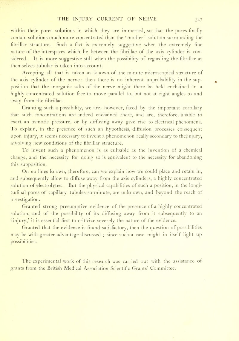 within their pores solutions in which they are immersed, so that the pores finally contain solutions much more concentrated than the 'mother' solution surrounding the fibrillar structure. Such a fact is extremely suggestive when the extremely fine nature of the interspaces which lie between the fibrillae of the axis cylinder is con- sidered. It is more suggestive still when the possibility of regarding the fibrillae as themselves tubular is taken into account. Accepting all that is taken as known of the minute microscopical structure ot the axis cylinder of the nerve : then there is no inherent improbability in the sup- position that the inorganic salts of the nerve might there be held enchained in a highly concentrated solution free to move parallel to, but not at right angles to and away from the fibrillae. Granting such a possibility, we are, however, faced by the important corollary that such concentrations are indeed enchained there, and are, therefore, unable to exert an osmotic pressure, or by diffusing away give rise to electrical phenomena. To explain, in the presence of such an hypothesis, diffusion processes consequent upon injury, it seems necessary to invent a phenomenon really secondary to the|injury, involving new conditions of the fibrillar structure. To invent such a phenomenon is as culpable as the invention of a chemical change, and the necessity for doing so is equivalent to the necessity for abandoning this supposition. On no lines known, therefore, can we explain how we could place and retain in, and subsequently allow to diffuse away from the axis cylinders, a highly concentrated solution of electrolytes. But the physical capabilities of such a position, in the longi- tudinal pores of capillary tubules so minute, are unknown, and beyond the reach of investigation. Granted strong presumptive evidence of the presence of a highly concentrated solution, and of the possibility of its diffusing away from it subsequently to an 'injury,' it is essential first to criticize severely the nature of the evidence. Granted that the evidence is found satisfactory, then the question of possibilities may be with greater advantage discussed ; since such a case might in itself light up possibilities. The experimental work of this research was carried out with the assistance of grants from the British Medical Association Scientific Grants' Committee.