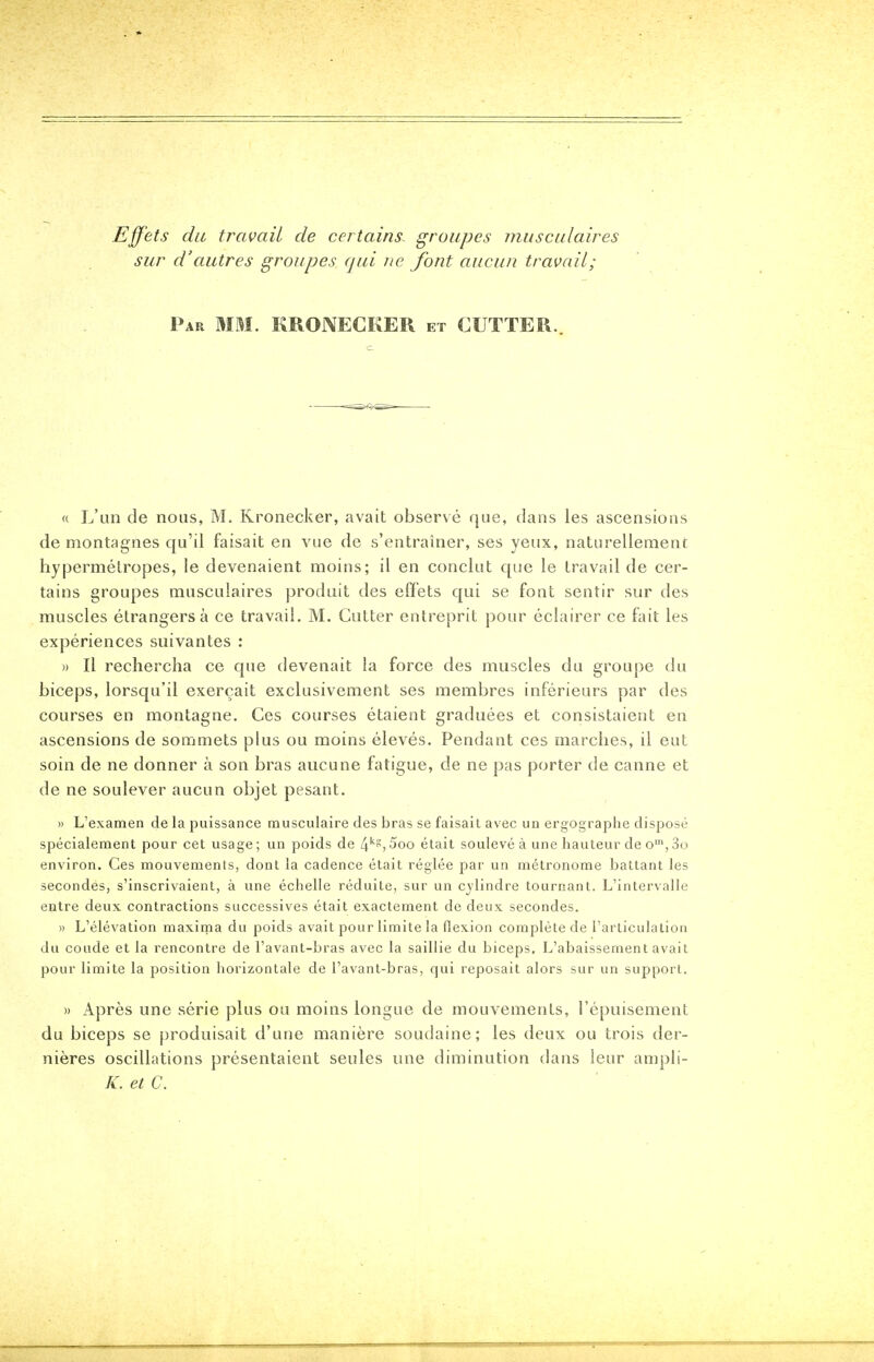 Effets du travail de certains- groupes musculaires sur d'autres groupes qui ne font aucun travail; Par MM. KRONECKER et CUTTER. « L'un de nous, M. Rronecker, avait observé que, dans les ascensions de montagnes qu'il faisait en vue de s'entraîner, ses yeux, naturellement hypermétropes, le devenaient moins; il en conclut que le travail de cer- tains groupes musculaires produit des effets qui se font sentir sur des muscles étrangers à ce travail. M. Cutter entreprit pour éclairer ce fait les expériences suivantes : » Il rechercha ce que devenait la force des muscles du groupe du biceps, lorsqu'il exerçait exclusivement ses membres inférieurs par des courses en montagne. Ces courses étaient graduées et consistaient en ascensions de sommets plus ou moins élevés. Pendant ces marches, il eut soin de ne donner à son bras aucune fatigue, de ne pas porter de canne et de ne soulever aucun objet pesant. » L'examen de la puissance musculaire des bras se faisait avec un ergographe disposé spécialement pour cet usage; un poids de 4kg, 5oo était soulevé à une hauteur de om,3o environ. Ces mouvements, dont la cadence était réglée par un métronome battant les secondes, s'inscrivaient, à une échelle réduite, sur un cylindre tournant. L'intervalle entre deux contractions successives était exactement de deux secondes. » L'élévation maxima du poids avait pour limite la flexion complète de l'articulation du coude et la rencontre de l'avant-bras avec la saillie du biceps. L'abaissement avait pour limite la position horizontale de l'avant-bras, qui reposait alors sur un support. » Après une série plus ou moins longue de mouvements, l'épuisement du biceps se produisait d'une manière soudaine; les deux ou trois der- nières oscillations présentaient seules une diminution dans leur ampli- K. et C.