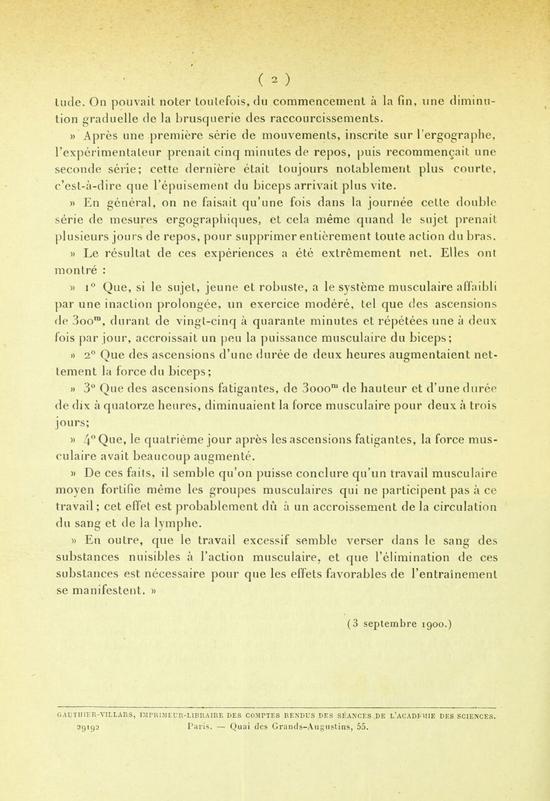 ( 2 ) lude. On pouvait noter toutefois, du commencement à la fin, une diminu- tion graduelle de la brusquerie des raccourcissements. » Après une première série de mouvements, inscrite sur l'ergographe, l'expérimentateur prenait cinq minutes de repos, puis recommençait une seconde série; cette dernière était toujours notablement plus courte, c'est-à-dire que l'épuisement du biceps arrivait plus vite. » En général, on ne faisait qu'une fois dans la journée cette double série de mesures ergographiques, et cela même quand le sujet prenait plusieurs jours de repos, pour supprimer entièrement toute action du bras. » Le résultat de ces expériences a été extrêmement net. Elles ont montré : » i° Que, si le sujet, jeune et robuste, a le système musculaire affaibli par une inaction prolongée, un exercice modéré, tel que des ascensions de 3oom, durant de vingt-cinq à quarante minutes et répétées une à deux fois par jour, accroissait un peu la puissance musculaire du biceps; » 2° Que des ascensions d'une durée de deux heures augmentaient net- tement la force du biceps; » 3° Que des ascensions fatigantes, de 3ooom de hauteur et d'une durée de dix à quatorze heures, diminuaient la force musculaire pour deux à trois jours; » 4° Que, le quatrième jour après les ascensions fatigantes, la force mus- culaire avait beaucoup augmenté. » De ces faits, il semble qu'on puisse conclure qu'un travail musculaire moyen fortifie même les groupes musculaires qui ne participent pas à ce travail ; cet effet est probablement dû à un accroissement de la circulation du sang et de la lymphe. » En outre, que le travail excessif semble verser dans le sang des substances nuisibles à l'action musculaire, et que l'élimination de ces substances est nécessaire pour que les effets favorables de l'entraînement se manifestent. » (3 septembre 1900.) G AU T HIER-VIL L AU S, IMPRIMEUR-LIBRAIRE DES COMPTES RENDUS DES SÉANCES DE L'ACADKÏIIE DES SCIENCES. 29192 Paris. — Quai des Grands-Augustins, 55.