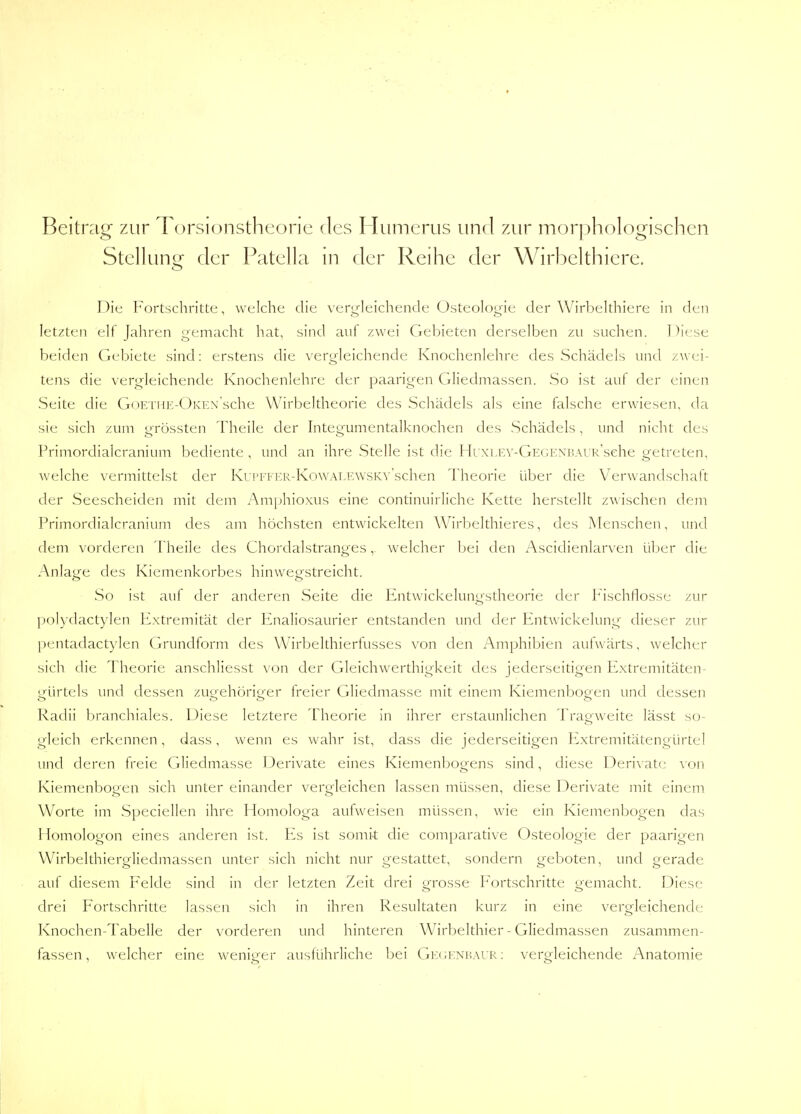 Beitrag zur Torsionstheorie des Humerus und zur morphologischen Stellung der Patella in der Reihe der Wirbelthiere. Die Fortschritte, welche die vergleichende Osteologie der Wirbelthiere in den letzten elf Jahren gemacht hat, sind aut zwei Gebieten derselben zu suchen. Diese beiden Gebiete sind: erstens die vergleichende Knochenlehre des Schädels und zwei- tens die vergleichende Knochenlehre der paarigen Gliedmassen. So ist auf der einen Seite die GoETHE-ÜKEX sche Wirbeltheorie des Schädels als eine falsche erwiesen, da sie sich zum grössten Theile der Integumentalknochen des Schädels, und nicht des Primordialcranium bediente , und an ihre Stelle ist die Hi xi.Ev-GEGKXi'.AUK'sche getreten, welche vermittelst der Kui'i'EER-KowAi.EWSKv'schen Theorie über die Verwandschaft der Seescheiden mit dem Amphioxus eine continuirliche Kette herstellt zwischen dem Primordialcranium des am höchsten entwickelten Wirbelthieres, des Menschen, und dem vorderen Theile des Chordalstranges, welcher bei den Ascidienlarven über die Anlage des Kiemenkorbes hinwegstreicht. So ist auf der anderen Seite die Entwickelungstheorie der Fischflosse zur polydactylen Extremität der Enaliosaurier entstanden und der Entwickelung dieser zur pentadactylen Grundform des Wirbelthierfusses von den Amphibien aufwärts, welcher sich die Theorie anschliesst von der Gleichwerthigkeit des jederseitigen Extremitäten- trürtels und dessen zucrehörio-er freier Gliedmasse mit einem Kiemenbooen und dessen o o o o Radii branchiales. Diese letztere Theorie in ihrer erstaunlichen Tragweite lässt so- gleich erkennen, dass, wenn es wahr ist, dass die jederseitigen Extremitätengürtel und deren freie Gliedmasse Derivate eines Kiemenbogens sind, diese Derix ate \ on Kiemenbogen sich unter einander vergleichen lassen müssen, diese Derivate mit einem Worte im Speciellen ihre Homologa aufweisen müssen, wie ein Kiemenbogen das Homologon eines anderen ist. Es ist somit die comparative Osteologie der paarigen Wirbelthierofliedmassen unter sich nicht nur gestattet, sondern geboten, und oerade auf diesem Felde sind in der letzten Zeit drei grosse Fortschritte gemacht. Diese drei Fortschritte lassen sich in ihren Resultaten kurz in eine vergleichende Knochen-Tabelle der vorderen und hinteren Wirbelthier - Gliedmassen zusammen- fassen , welcher eine weniger ausführliche bei Ge( ;enkaur : vergleichende Anatomie