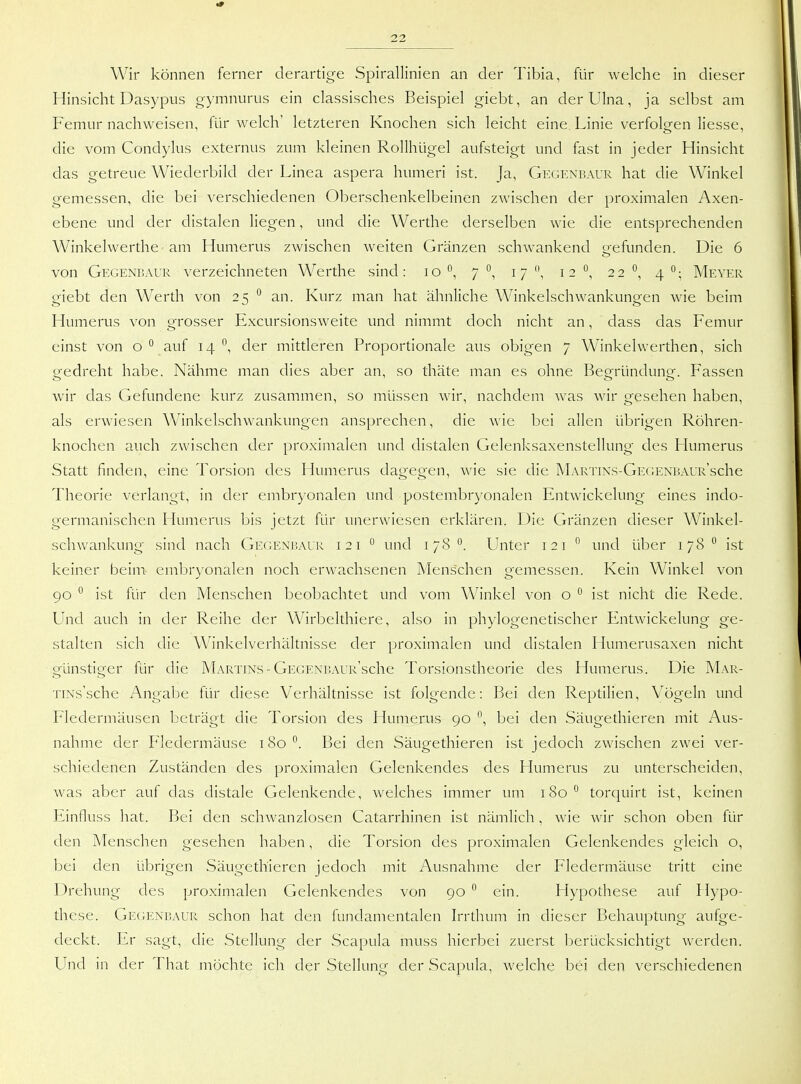 Wir können ferner derartige Spirallinien an der Tibia, für welche in dieser Hinsicht Dasypus gymnurus ein classisches Beispiel giebt, an der Ulna, ja selbst am Femur nachweisen, für welch' letzteren Knochen sich leicht eine Linie verfolgen Hesse, die vom Condylus externus zum kleinen Rollhügel aufsteigt und fast in jeder Hinsicht das getreue Wiederbild der Linea aspera humeri ist. Ja, Gkgenraur hat die Winkel gemessen, die bei verschiedenen Oberschenkelbeinen zwischen der proximalen Axen- ebene und der distalen liegen, und die Werthe derselben wie die entsprechenden Winkelwerthe-am Humerus zwischen Aveiten Gränzen schwankend gefunden. Die 6 von Gegenbaur verzeichneten Werthe sind: lo °, 7 17 12 22 °, 4 Meyer giebt den Werth von 25 an. Kurz man hat ähnliche Winkelschwankungen wie beim Humerus von grosser Excursionsweite und nimmt doch nicht an, dass das Femur einst von o ^ auf 14 ^, der mittleren Proportionale aus obigen 7 Winkelwerthen, sich gedreht habe. Nähme man dies aber an, so thäte man es ohne Begründung. Fassen wir das Gefundene kurz zusammen, so müssen wir, nachdem was wir gesehen haben, als erwiesen Winkelschwankungen ansprechen, die wie bei allen übrigen Röhren- knochen auch zwischen der proximalen und distalen Gelenksaxenstellung des Humerus Statt finden, eine Torsion des Humerus dagegen, wie sie die MARTiNS-GEGENBAUR'sche Theorie verlangt, in der embryonalen und postembryonalen Entwickelung eines indo- germanischen Humerus bis jetzt für unerwiesen erklären. Die Gränzen dieser Winkel- schwankung sind nach GE(iENi!AUR 121 ° und 178 °. Unter 121  und über 178  ist keiner beim embryonalen noch erwachsenen Menschen gemessen. Kein Winkel von 90 ^ ist lür den Menschen beobachtet und vom Winkel von o ^ ist nicht die Rede. Und auch in der Reihe der Wirbelthiere, also in phylogenetischer Entwickelung ge- stalten sich die Winkelverhältnisse der proximalen und distalen Humerusaxen nicht ofünsticrer für die Martins-GEGENRAUR'sche Torsionstheorie des Humerus. Die Mar- TiNs'sche Angabe für diese Verhältnisse ist folgende: Bei den Reptilien, V^ögeln und Fledermäusen beträgt die Torsion des Humeais 90 bei den Säugethieren mit Aus- nahme der Fledermäuse 180. Bei den Säugethieren ist jedoch zwischen zwei ver- schiedenen Zuständen des proximalen Gelenkendes des Humerus zu unterscheiden, was aber auf das distale Gelenkende, welches immer um iSo'^ torquirt ist, keinen Einfluss hat. Bei den schwanzlosen Catarrhinen ist nämlich. wie wir schon oben für den Menschen gesehen haben, die Torsion des proximalen Gelenkendes gleich o, bei den übrigen Säugethieren jedoch mit Ausnahme der Fledermäuse tritt eine Drehung des proximalen Gelenkendes von 90 ein. Hypothese auf Hypo- these. Gegenisaur schon hat den fundamentalen Irrthum in dieser Behauptung aufge- deckt. Er sagt, die Stellung der Scapula muss hierbei zuerst berücksichtigt werden. Und in der That möchte ich der Stellung der Scapula, welche bei den verschiedenen