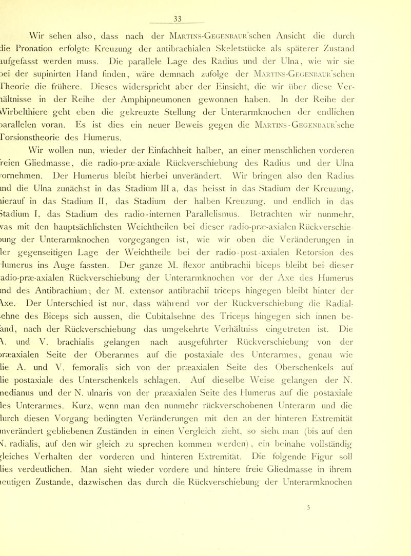 Wir sehen also, dass nach der MARTiNS-GEGENBAUR'schen Ansicht die durch die Pronation erfolgte Kreuzung der antibrachialen Skeletstücke als späterer Zustand lufgefasst werden muss. Die parallele Lage des Radius und der Ulna, wie wir sie jei der supinirten Hand finden, wäre demnach zufolge der MARTiNs-GEciENüAUk'schen rheorie die frühere. Dieses widerspricht aber der Einsicht, die wir über diese Ver- lältnisse in der Reihe der Amphipneumonen gewonnen haben. In der Reihe der iVirbelthiere geht eben die orekreuzte Stellunof der Unterarmknochen der endlichen o o o parallelen voran. Es ist dies ein neuer Beweis gegen die Martins - GEGENBAUR sche Forsionstheorie des Humerus. Wir wollen nun, wieder der Einfachheit halber, an einer menschlichen vorderen reien Gliedmasse, die radio-prae-axiale Rückverschiebung des Radius und der Ulna wnehmen. Der Humerus bleibt hierbei unverändert. Wir brinoen also den Radius ind die Ulna zunächst in das Stadium III a, das heisst in das Stadium der Kreuzung, lierauf in das Stadium II, das Stadium der halben Kreuzuno^, und endlich in das 5tadium I. das Stadium des radio-internen Parallelismus. Betrachten wir nunmehr, vas mit den hauptsächlichsten Weichtheilen bei dieser radio-prse-axialen Rückverschie- )ung der Unterarmknochen vorgegangen ist, wie wir oben die Veränderungen in ler gegenseitigen Lage der Weichtheile bei der radio-post-axialen Retorsion des iumerus ins Auge fassten. Der ganze M. flexor antibrachii biceps bleibt bei dieser adio-prae-axialen Rückverschiebung der Unterarmknochen vor der Axe des Humerus ind des Antibrachium; der M. extensor antibrachii triceps hingegen bleibt hinter der Vxe. Der Unterschied ist nur, dass während vor der Rückverschiebung die Radial- ehne des Biceps sich aussen, die Cubitalsehne des Triceps hingegen sich innen be- and, nach der Rückverschiebung das umgekehrte Verhältniss eingetreten ist. Die \. und V. brachialis orelancren nach auso^eführter Rückverschiebuncr von der )rseaxialen Seite der Oberarmes auf die postaxiale des Unterarmes, genau wie lie A. und V. femoralis sich von der prteaxialen Seite des Oberschenkels auf lie postaxiale des Unterschenkels schlagen. Auf dieselbe W^eise gelangen der N. nedianus und der N. ulnaris von der prreaxialen Seite des Humerus auf die postaxiale les Unterarmes. Kurz, wenn man den nunmehr rückverschobenen Unterarm und die lurch diesen Vorgang bedingten Veränderungen mit den an der hinteren Extremität inverändert gebliebenen Zuständen in einen Vergleich zieht, so sieht man (bis auf den ^. radialis, auf den wir gleich zu sprechen kommen werden) , ein beinahe vollständig deiches Verhalten der vorderen und hinteren Extremität. Die folo-ende Fiorur soll > o o lies verdeutlichen. Man sieht wieder vordere und hintere freie Gliedmasse in ihrem leutigen Zustande, dazwischen das durch die Rückverschiebung der Unterarmknochen 5