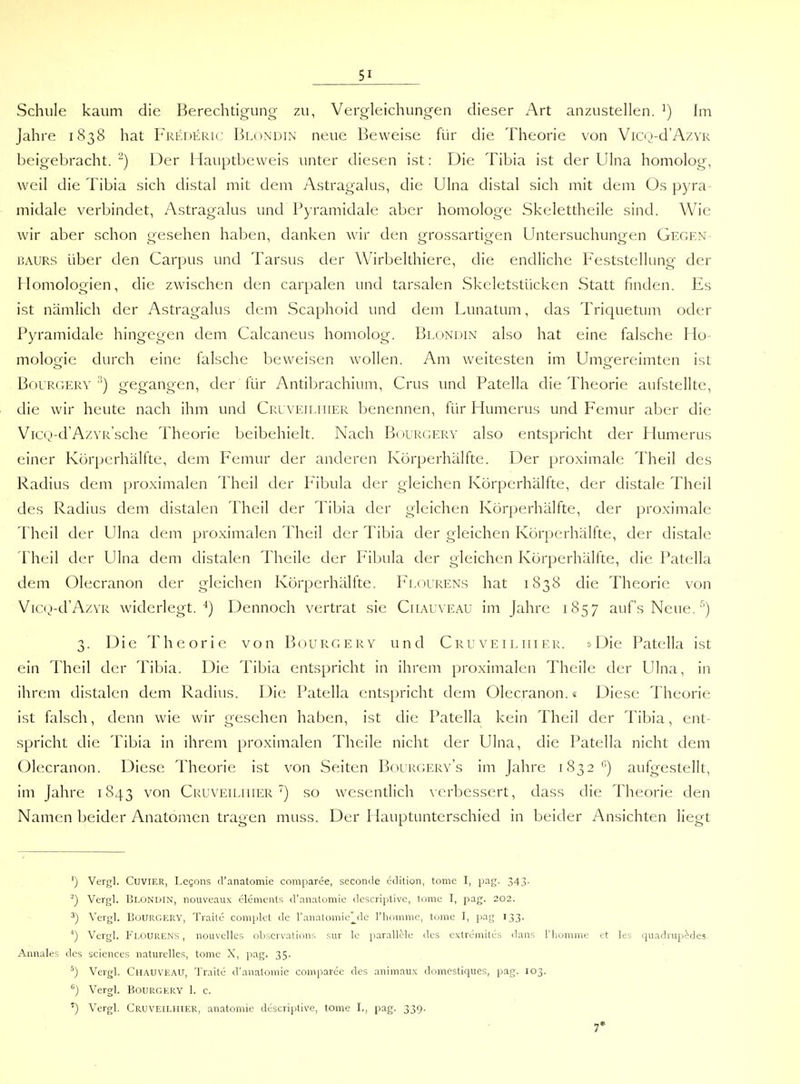 Schule kaum die Berechtigung zu, Vergleichungen dieser Art anzustellen. ^) Im Jahre 1838 hat Frederic Blondin neue Beweise für die Theorie von Vicij-d'AzvR beigebracht. ^) Der Hauptbeweis unter diesen ist: Die Tibia ist der Ulna homolog, weil die Tibia sich distal mit dem Astragalus, die Ulna distal sich mit dem Os pyra midale verbindet, Astragalus und Pyramidale aber homologe Skelettheile sind. Wie wir aber schon gesehen haben, danken wir den grossartigen Untersuchungen Gegen- BAURS über den Carpus und Tarsus der Wirbelthiere, die endliche Feststellung der Homologien, die zwischen den carpalen und tarsalen Skeletstücken Statt finden. Es ist nämlich der Astragalus dem Scaphoid und dem Lunatum, das Triquetum oder Pyramidale hingegen dem Calcaneus homolog. Blondin also hat eine falsche Ho- molojjie durch eine falsche beweisen wollen. Am weitesten im Umo-ereimten ist BouRGERY gegangen, der für Antibrachium, Crus und Patella die Theorie aufstellte, die wir heute nach ihm und Cruveiliiier benennen, für Humerus und Femur aber die Vicij-dA/.VR'sche Theorie beibehielt. Nach Bourgery also entspricht der Humerus einer Körperhälfte, dem Femur der anderen Körperhälfte. Der proximale Theil des Radius dem proximalen Theil der Fibula der gleichen Körperhälfte, der distale Theil des Radius dem distalen Theil der Tibia der gleichen Körperhälfte, der proximale Theil der Ulna deni proximalen Theil der Tibia der gleichen Körperhälfte, der distale Theil der Ulna dem distalen Theile der Fibula der gleichen Körperhälfte, die Patella dem Olecranon der gleichen Körperhälfte. Flourens hat 1838 die Theorie von Vicij-d'AzYR widerlegt. Dennoch vertrat sie Ciiauveau im Jahre 1857 aufs Neue.') 3. Die Theorie von Bourgery und Cruveiliiier. »Die Patella ist ein Theil der Tibia. Die Tibia entspricht in ihrem proximalen Theile der Ulna, in ihrem distalen dem Radius. Die Patella entspricht dem Olecranon.« Diese Theorie ist falsch, denn wie wir gesehen haben, ist die Patella kein Theil der Tibia, ent- spricht die Tibia in ihrem proximalen Theile nicht der Ulna, die Patella nicht dem Olecranon. Diese Theorie ist von Seiten Bourgery's im Jahre 1832''') aufgestellt, im Jahre 1843 von Cruveiliiier') so wesentlich \erbessert, dass die Theorie den Namen beider Anatomen tragen muss. Der Hauptunterschied in beider Ansichten liegt ') Vergl. CuviER, Legons d'anatomie comparee, seconde edition, tome l, pag. 343. ^) Vergl. Blonuin, nouveaux elements d'anatomie descriptive, tome I, pag. 202. ■*) Vergl. Bourgery, Traite complet de l'anatomic^le l'liomnic, tome I, pag 133. 0 Vergl. Fl.ouRENS , nouvelles obscrvations sur le parallele des extremites dans l'homme et les quadrup^^des. Annales des sciences naturelles, tome X, [lag. 35. ^) Vergl. Chauveau, Traitc d'anatomie comparee des .inimaux domestiques, pag. 103. '') Vergl. Bourgery 1. c. ') Vergl. Cruveilhier, anatomie descriptive, tome I., pag. 339. 7*