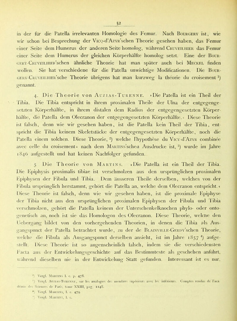 in der für die Patella irrelevanten Homologie des Femur. Nach Bourgery ist, wie wir schon bei Besprechung der ViCQ-d'AzvR'schen Theorie gesehen haben, das Femur einer Seite dem Humerus der anderen Seite homolog, während Cruveiliiier das Femur einer Seite dem Humerus der gleichen Körperhälfte homolog setzt. Eine der Bour- GERY-CRUVEiLHiER'schen ähnliche Theorie hat man später auch bei Meckel finden wollen. Sie hat verschiedene für die Patella unwichtige Modificationen. Die Bour- GERV-CRUVEiLHiER'sche Thcoric übrigens hat man kurzweg la theorie du croisement ^) genannt. 4. Die Theorie von Auzias-Turenne. ?>Die Patella ist ein Theil der Tibia. Die Tibia entspricht in ihrem proximalen Theile der Ulna der entgegenge- setzten Körperhälfte, in ihrem distalen dem Radius der entgegengesetzten Körper- hälfte, die Patella dem Olecranon der entgegengesetzten Körperhälfte.« Diese Theorie ist falsch, denn wie wir gesehen haben, ist die Patella kein Theil der Tibia, ent- spricht die Tibia keinem Skeletstücke der entgegengesetzten Körperhälfte, noch die Patella einem solchen. Diese Theorie, ^) welche I hypothese du Vicy-cI'Azyr combinee avec Celle du croisement« nach dem MARTiNs'schea Ausdrucke ist, ^) wurde im Jahre 1846 aufgestellt und hat keinen Nachfolger gefunden. 5 Die Theorie von Martins. »Die Patella ist ein Theil der Tibia. Die Epiphysis proximalis tibiae ist verschmolzen aus den ursprünglichen proximalen Epiphysen der Pibula und Tibia. Dem äusseren Theile derselben, welches von der Fibula ursprünglich herstammt, gehört die Patella an, welche dem Olecranon entspricht.« Diese Theorie ist falsch, denn wie wir gesehen haben, ist die proximale Epiphyse der Tibia nicht aus den ursprünglichen proximalen Epiphysen der Fibula und Tibia verschmolzen, gehört die Patella keinem der Unterschenkelknochen phylo- oder onto- genetisch an, noch ist sie das Flomologon des Olecranon. Diese Theorie, welche den Uebergang bildet von den vorhergehenden Theorien, in denen die Tibia als Aus- gangspunct der Patella betrachtet wurde, zu der de BLAiNviLLE-GERDv'schen Theorie, welche die Fibula als Ausgangspunct derselben ansieht, ist im Jahre 1857'') aufge- stellt. Diese Theorie ist so augenscheinlich falsch, indem sie die verschiedensten Facta aus der Entvvickelung.sgeschichte auf das Bestimmteste als geschehen anführt, während dieselben nie in der Entwickelung Statt gefunden. Literessant ist es nur, ') Vergl. Martins 1. c. p. 478. '} Vergl. AuziAS-TiiRF.NNE, Sur les analogies des menibres supei ieiirs avec les inferieurs. Comptes rendus de l'aca demie des Sciences de Paris, (ome XXIII, pag. 1148. Vergl. Martjns, 1. c. 479. Vergl. Martins, 1. c.