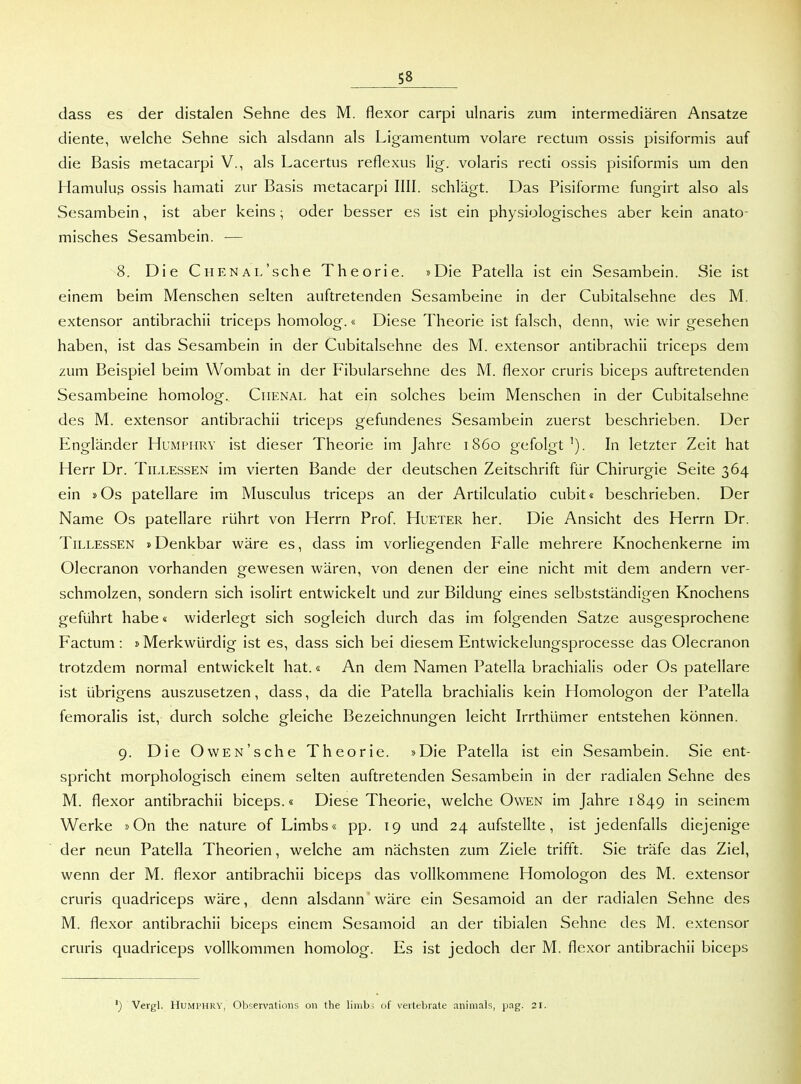dass es der distalen Sehne des M. flexor carpi ulnaris zum intermediären Ansätze diente, welche Sehne sich alsdann als Ligamentum volare rectum ossis pisiformis auf die Basis metacarpi V., als Lacertus reflexus lig. volaris recti ossis pisiformis um den Hamulus ossis hamati zur Basis metacarpi IUI. schlägt. Das Pisiforme fungirt also als Sesambein, ist aber keins; oder besser es ist ein physiologisches aber kein anato- misches Sesambein. — 8. Die Ch ENAL'sehe Theorie. »Die Patella ist ein Sesambein. Sie ist einem beim Menschen selten auftretenden Sesambeine in der Cubitalsehne des M. extensor antibrachii triceps homolog.« Diese Theorie ist falsch, denn, wie wir gesehen haben, ist das Sesambein in der Cubitalsehne des M. extensor antibrachii triceps dem zum Beispiel beim Wombat in der Fibularsehne des M. flexor cruris biceps auftretenden Sesambeine homolog. Chenal hat ein solches beim Menschen in der Cubitalsehne des M. extensor antibrachii triceps gefundenes Sesambein zuerst beschrieben. Der Engländer Humphry ist dieser Theorie im Jahre 1860 gefolgt'). In letzter Zeit hat Herr Dr. Tillessen im vierten Bande der deutschen Zeitschrift für Chirurgie Seite 364 ein »Os patellare im Musculus triceps an der Artilculatio cubit« beschrieben. Der Name Os patellare rührt von Herrn Prof. Hueter her. Die Ansicht des Herrn Dr. Tillessen »Denkbar wäre es, dass im vorliegenden Falle mehrere Knochenkerne im Olecranon vorhanden gewesen wären, von denen der eine nicht mit dem andern ver- schmolzen, sondern sich isolirt entwickelt und zur Bildung eines selbstständigen Knochens geführt habe« widerlegt sich sogleich durch das im folgenden Satze ausgesprochene Factum: »Merkwürdig ist es, dass sich bei diesem Entwickelungsprocesse das Olecranon trotzdem normal entwickelt hat.« An dem Namen Patella brachialis oder Os patellare ist übrigens auszusetzen, dass, da die Patella brachialis kein Homologon der Patella femoralis ist, durch solche gleiche Bezeichnungen leicht Irrthümer entstehen können. 9. Die OwEN'sche Theorie. »Die Patella ist ein Sesambein. Sie ent- spricht morphologisch einem selten auftretenden Sesambein in der radialen Sehne des M. flexor antibrachii biceps.« Diese Theorie, welche Owen im Jahre 1849 in seinem Werke »On the nature of Limbs« pp. 19 und 24 aufstellte, ist jedenfalls diejenige der neun Patella Theorien, welche am nächsten zum Ziele trifft. Sie träfe das Ziel, wenn der M. flexor antibrachii biceps das vollkommene Homologon des M. extensor cruris quadriceps wäre, denn alsdann wäre ein Sesamoicl an der radialen Sehne des M. flexor antibrachii biceps einem Sesamoid an der tibialen Sehne des M. extensor cruris quadriceps vollkommen homolog. Es ist jedoch der M. flexor antibrachii biceps ') Vergl. HUMPHRV, Observations on the limb^ of veitebrate animals, pag. 21.