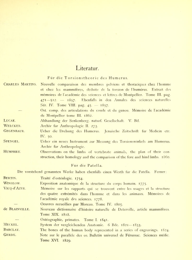 Literatur. Für die Torsionstheorie des Humerus. Charles Martins. Nouvelle comparaison des membres pelviens et thoraciqiits chez rhomme et chez les mammiferes, deduite de la torsion de l'humerus. Extrait des memoires de l academie des sciences et lettres de Montpellier. Tome III. pag. 471—512. — 1857. Ebenfalls in den Annales des sciences naturelles Ser. IV. Tome VIII. pag. 45. — 1857. — Ost. comp, des articulations du coude et du genou. Memoire de l academie de Montpellier tome III. 1862. LUCAE. Abhandlung der Senkenberg, naturf. Gesellschaft. V. Bd. Welcker. Archiv für Anthropologie II. 273. Gegenbaur. Ueber die Drehung des Humerus. Jenaische Zeitschrift für Medicm etc. IV. 50. SpenGEL. Ueber ein neues Instrument zur Messung des Torsionsvvinkels am Humerus. Archiv für Anthropologie. HUMPHRY. Observations on the limbs of vertebrate animals, the plan of their con- struction, their homology aud the comparison of the fore aud hind limbs. 1860. F'ur die Patella. Die vorstehend genannten Werke haben ebenfalls einen Werth für die Patella. Ferner: Bertin. WiNSLOW. ViCQ-d'AZYR. de Blainville. jMeckel. Barclay. Gerdy. Traite d'osteologie. 1754. Exposition anatomique de la structure du corps humain. 1775. Memoire sur les rapports qui se trouvent cntre les usages et la structure des quatre extremites dans l'hommc et dans les animaux. Memoires de l'academie royale des sciences. 1778, Oeuvres recueillies par Moreau. Tome IV. 1805. Nouveau dictionnaire d'histoire naturelle de Detervillc, article mammiferes. Tome XIX. 1818. Osteographie, primatcs. Tome I. 1841. System der vergleichenden Anatomie. 6 Bde. 1821 —1833. The bones of the human body represented in a series of engravings. 1824. Note sur le parallele des os. Bulletin universel de Ferussac. Sciences medic. Tome XVI. 1829.