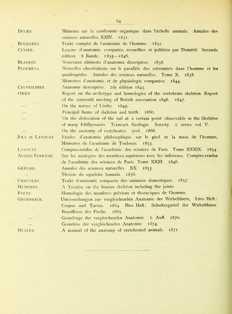 DUGES. BOURGERY. CUVIER. Blandin. Flourens. Cruveilhier. Owen. JOLY et Lavocat. Lavocat. Auzias-Turenne. Gervais. Chauveau. HUMPHRY. FOLTZ. Gegenbaur. HUXLEY. Memoire sur la conformite organique dans l'echelle animale. Annales des Sciences naturelles XXIV. 1831. Traite complet de l'anatomie de rhomme. 1832. Legons d'anatomie comparee, recueillies et publiees par Dum^ril. Seconde edition. 8 Bände. 1835—1846. Nouveaux elements d'anatomie descriptive. 1838. Nouvelles obserVations sur le parallele des extremites dans l'homme et les quadrupedes. Annales des sciences naturelles. Tome X. 1838. Memoires d'anatomie et de physiologie comparees. 1844. Anatomie descriptive. 2de edition 1843. Report on the archetype aud homologies of the vertebrate skeleton. Report of the sixteenth meeting of British association 1846. 1847. On the nature of Limbs. 1849. Principal forms of skeleton aud teeth. 1860. On the dislocation of the tail at a certain point observable in the Skeleton of many Ichthyosauri. Trancact. Geologie. Society. 2. series. vol. V. On the anatomy of vertebrates. 3vo]. 1866. Etudes d'anatomie philosophique sur le pied et la main de l'homme, Memoires de l'academie de Toulouse. 1853- Comptes-rendus de l'academie des sciences de Paris Tome XXXIX. 1854- Sur les analogies des membres superieurs avec les inferieurs. Comptes-rendus de l'academie des sciences de Paris. Tome XXIII. 1846. Annales des sciences naturelles. XX. 1853. Theorie du squelette humain. 1856. Traite d'anatomie comparee des animaux domestiques. 1857. A Treatise on the human skeleton including the joints. Homologie des membres pelviens et thoraciques de l'homme. Untersuchungen zur vergleichenden Anatomie der Wirbelthiere, Istes Heft: Carpus und Tarsus. 1864 Utes Heft: Schultergürtel der Wirbelthiere. Brustflosse der Fische. 1865. Grundzüge der vergleichenden Anatomie. 2. Aufl. 1870. Grundriss der vergleichenden Anatomie. 1874. A manual of the anatomy of vertebrated animals. 1871.