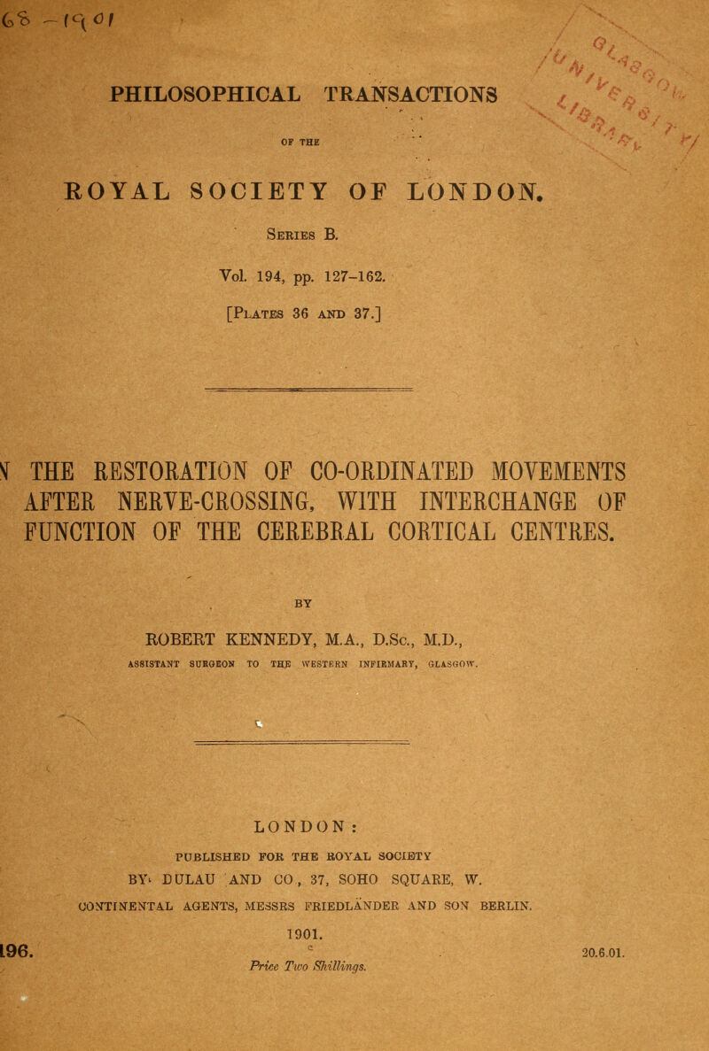 PHILOSOPHICAL TRANSACTIONS / OF THE ' ^ ROYAL SOCIETY OF LONDON. Series B. Vol. 194, pp. 127-162. [Plates 36 and 37.] ^ THE RESTORATION OP CO-ORDINATEB MOVEMENTS AFTER NERVE-CROSSING, WITH INTERCHANGE OF FUNCTION OF THE CEREBRAL CORTICAL CENTRES. ROBERT KENNEDY, M.A., D.Sc, M.D., ASSISTANT SUKOEON TO THE WESTERN INPIEMART, GLASGOW. LONDON: PUBLISHED FOR THE ROYAL SOCIETY BY^ DULAU AND CO , 37, SOHO SQUARE, W. (JOOTINENTAL AGENTS, MESSRS FRIEDLANDER AND SON BERLIN. 1901. 196. ^ 20.6.01. Price Tioo Shillings.