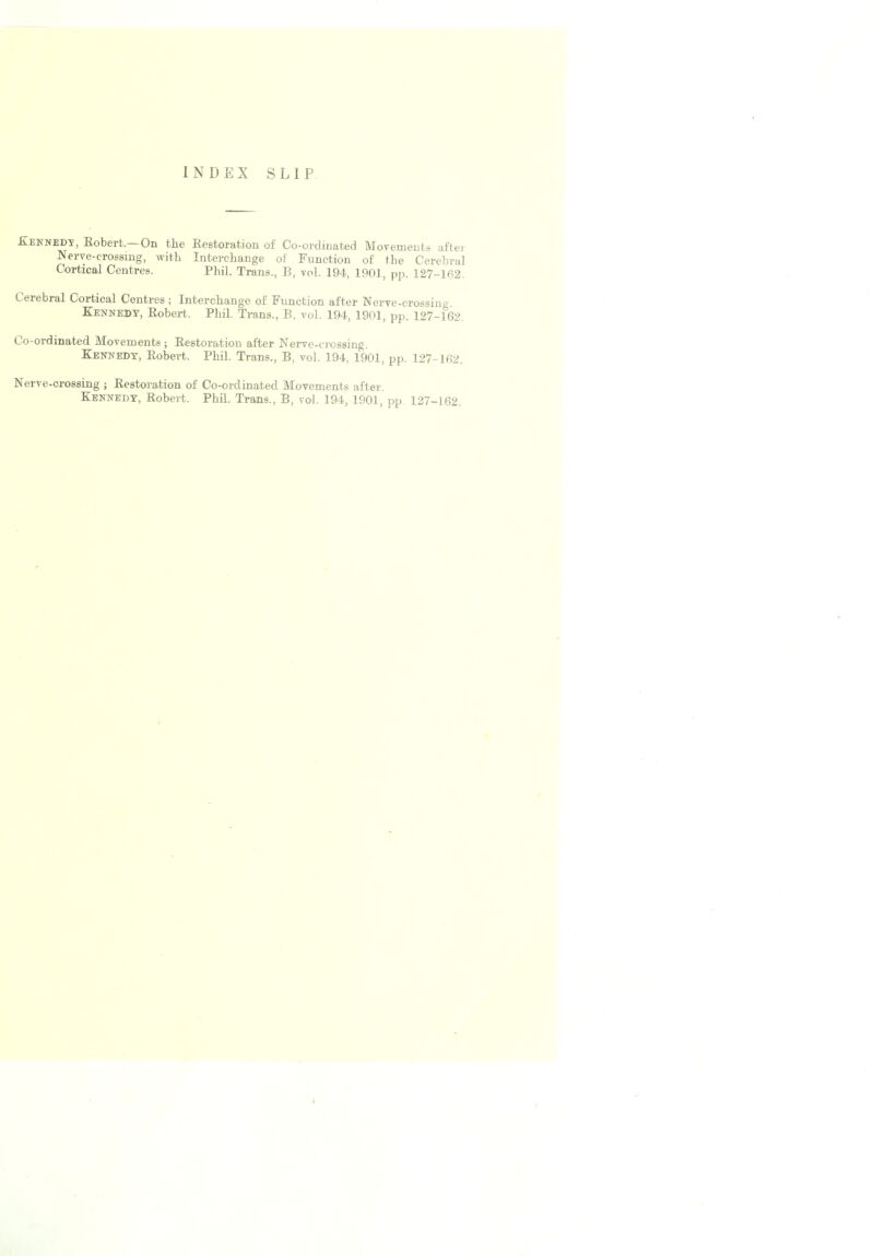 INDEX SLIP Xennedx, Kobert.—On the Restoration of Co-ordinated Movements after Nerve-crossing, with Interchange of Function of the Cerebral Cortical Centres. Phil. Trans., B, vol. 194, 1901, pp. 127-162. Cerebral Cortical Centres ; Interchange of Function after Nerve-crossing. Kennedy, Robert. Phil. Trans., B, vol. 194, 1901, pp. 127-162. Co-ordinated Movements; Restoration after Nerve-crossing. Kennedy, Robert. Phil. Trans., B, vol. 194, 1901, pp. 127-162. Nerve-crossing ; Restoration of Co-ordinated Movements after.