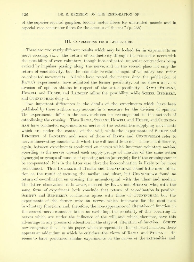 of the superior cervical ganglion, become motor fibres for unstriated muscle and in especial vaso-constrictor fibres for the arteries of the ear (p. 268). III. Conclusions from Literature. There are two vastly different results which may be looked for in experiments on nerve-crossing, viz. :—the return of conductivity through the composite nerve with the possibility of even voluntary, though inc'o-ordinated, muscular contractions being- evoked by impulses passing along the nerve, and in the second place not only the return of conductivity, but the complete I'e-establishment of voluntary and reflex co-ordinated movements. All who have tested the matter since the publication of Rawa's experiments, have admitted the former possibility, but, as shown above, a division of opinion obtains in respect of the latter possibility. Rawa, Stefani, Howell and Huber, and Langley affirm the possibility, while Schiff, Reichert, and Cunningham deny it. Two important differences in the details of the experiments which have been published by these authors may account in a measure for the division of opinion. The experiments differ in the nerves chosen for crossing, and in the methods of establishing the crossing. Thus Rawa, Stefani, Howell and Huber, and Cunning- ham have conducted experiments on nerves of the extremities supplying movements which are under the control of the will, while the experiments of Schiff and Reichert, of Langley, and some of those of Rawa and Cunningham refer to nerves innervating muscles with which the will has little to do. There is a difference, again, between experiments conducted on nerves which innervate voluntary motion, according as the nerves crossed each supply groups of muscles of the same action (synergic) or groups of muscles of opposing action (antergic); for if the crossing cannot be compensated, it is in the latter case that the inco-ordination is likely to be more pronounced. Thus Howell and Huber and Cunningham found little inco-ordina- tion as the result of crossing the median and ulnar, but Cunningham found no return of co-ordination on crossing the musculo-spiral with the ulnar and median. The latter observation is, however, opposed by Rawa and Stefani, who, with the saine form of experiment both conclude that return of co-ordination is possible. Schiff's and Reichert's conclusions agree with those of Cunningham, but the experiments of the former were on nerves which innervate for the most part involuntary functions, and, therefore, the non-appearance of alteration of function in the crossed nerve cannot be taken as excluding the possibility of this occurring in nerves which are under the influence of the will, and which, therefore, have this advantage in any process of education in the stage of alteration of function. Schiff now recognises this. To his paper, which is reprinted in his collected memoirs, there appears an addendum m which he criticises the views of Rawa and Stefani. He seems to have performed similar experiments on the nerves of the extremities, and